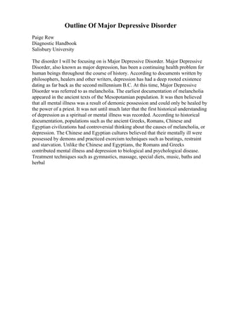 Outline Of Major Depressive Disorder
Paige Rew
Diagnostic Handbook
Salisbury University
The disorder I will be focusing on is Major Depressive Disorder. Major Depressive
Disorder, also known as major depression, has been a continuing health problem for
human beings throughout the course of history. According to documents written by
philosophers, healers and other writers, depression has had a deep rooted existence
dating as far back as the second millennium B.C. At this time, Major Depressive
Disorder was referred to as melancholia. The earliest documentation of melancholia
appeared in the ancient texts of the Mesopotamian population. It was then believed
that all mental illness was a result of demonic possession and could only be healed by
the power of a priest. It was not until much later that the first historical understanding
of depression as a spiritual or mental illness was recorded. According to historical
documentation, populations such as the ancient Greeks, Romans, Chinese and
Egyptian civilizations had controversial thinking about the causes of melancholia, or
depression. The Chinese and Egyptian cultures believed that their mentally ill were
possessed by demons and practiced exorcism techniques such as beatings, restraint
and starvation. Unlike the Chinese and Egyptians, the Romans and Greeks
contributed mental illness and depression to biological and psychological disease.
Treatment techniques such as gymnastics, massage, special diets, music, baths and
herbal
 