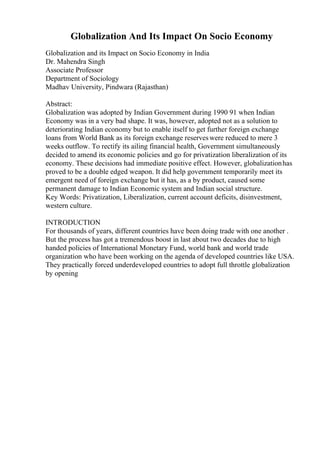 Globalization And Its Impact On Socio Economy
Globalization and its Impact on Socio Economy in India
Dr. Mahendra Singh
Associate Professor
Department of Sociology
Madhav University, Pindwara (Rajasthan)
Abstract:
Globalization was adopted by Indian Government during 1990 91 when Indian
Economy was in a very bad shape. It was, however, adopted not as a solution to
deteriorating Indian economy but to enable itself to get further foreign exchange
loans from World Bank as its foreign exchange reserveswere reduced to mere 3
weeks outflow. To rectify its ailing financial health, Government simultaneously
decided to amend its economic policies and go for privatization liberalization of its
economy. These decisions had immediate positive effect. However, globalizationhas
proved to be a double edged weapon. It did help government temporarily meet its
emergent need of foreign exchange but it has, as a by product, caused some
permanent damage to Indian Economic system and Indian social structure.
Key Words: Privatization, Liberalization, current account deficits, disinvestment,
western culture.
INTRODUCTION
For thousands of years, different countries have been doing trade with one another .
But the process has got a tremendous boost in last about two decades due to high
handed policies of International Monetary Fund, world bank and world trade
organization who have been working on the agenda of developed countries like USA.
They practically forced underdeveloped countries to adopt full throttle globalization
by opening
 