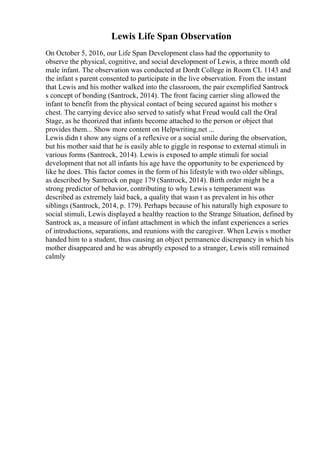 Lewis Life Span Observation
On October 5, 2016, our Life Span Development class had the opportunity to
observe the physical, cognitive, and social development of Lewis, a three month old
male infant. The observation was conducted at Dordt College in Room CL 1143 and
the infant s parent consented to participate in the live observation. From the instant
that Lewis and his mother walked into the classroom, the pair exemplified Santrock
s concept of bonding (Santrock, 2014). The front facing carrier sling allowed the
infant to benefit from the physical contact of being secured against his mother s
chest. The carrying device also served to satisfy what Freud would call the Oral
Stage, as he theorized that infants become attached to the person or object that
provides them... Show more content on Helpwriting.net ...
Lewis didn t show any signs of a reflexive or a social smile during the observation,
but his mother said that he is easily able to giggle in response to external stimuli in
various forms (Santrock, 2014). Lewis is exposed to ample stimuli for social
development that not all infants his age have the opportunity to be experienced by
like he does. This factor comes in the form of his lifestyle with two older siblings,
as described by Santrock on page 179 (Santrock, 2014). Birth order might be a
strong predictor of behavior, contributing to why Lewis s temperament was
described as extremely laid back, a quality that wasn t as prevalent in his other
siblings (Santrock, 2014, p. 179). Perhaps because of his naturally high exposure to
social stimuli, Lewis displayed a healthy reaction to the Strange Situation, defined by
Santrock as, a measure of infant attachment in which the infant experiences a series
of introductions, separations, and reunions with the caregiver. When Lewis s mother
handed him to a student, thus causing an object permanence discrepancy in which his
mother disappeared and he was abruptly exposed to a stranger, Lewis still remained
calmly
 