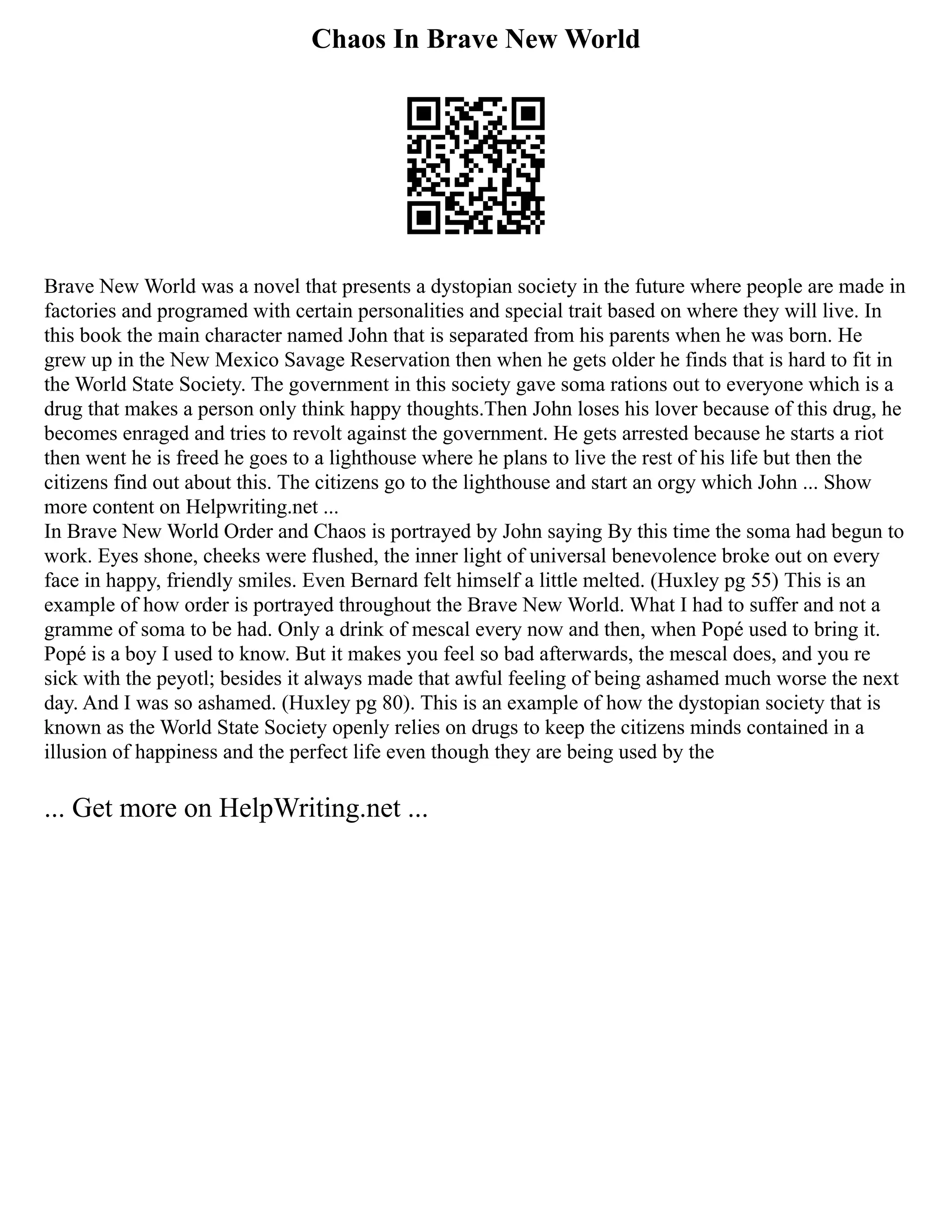 Chaos In Brave New World
Brave New World was a novel that presents a dystopian society in the future where people are made in
factories and programed with certain personalities and special trait based on where they will live. In
this book the main character named John that is separated from his parents when he was born. He
grew up in the New Mexico Savage Reservation then when he gets older he finds that is hard to fit in
the World State Society. The government in this society gave soma rations out to everyone which is a
drug that makes a person only think happy thoughts.Then John loses his lover because of this drug, he
becomes enraged and tries to revolt against the government. He gets arrested because he starts a riot
then went he is freed he goes to a lighthouse where he plans to live the rest of his life but then the
citizens find out about this. The citizens go to the lighthouse and start an orgy which John ... Show
more content on Helpwriting.net ...
In Brave New World Order and Chaos is portrayed by John saying By this time the soma had begun to
work. Eyes shone, cheeks were flushed, the inner light of universal benevolence broke out on every
face in happy, friendly smiles. Even Bernard felt himself a little melted. (Huxley pg 55) This is an
example of how order is portrayed throughout the Brave New World. What I had to suffer and not a
gramme of soma to be had. Only a drink of mescal every now and then, when Popé used to bring it.
Popé is a boy I used to know. But it makes you feel so bad afterwards, the mescal does, and you re
sick with the peyotl; besides it always made that awful feeling of being ashamed much worse the next
day. And I was so ashamed. (Huxley pg 80). This is an example of how the dystopian society that is
known as the World State Society openly relies on drugs to keep the citizens minds contained in a
illusion of happiness and the perfect life even though they are being used by the
... Get more on HelpWriting.net ...
 