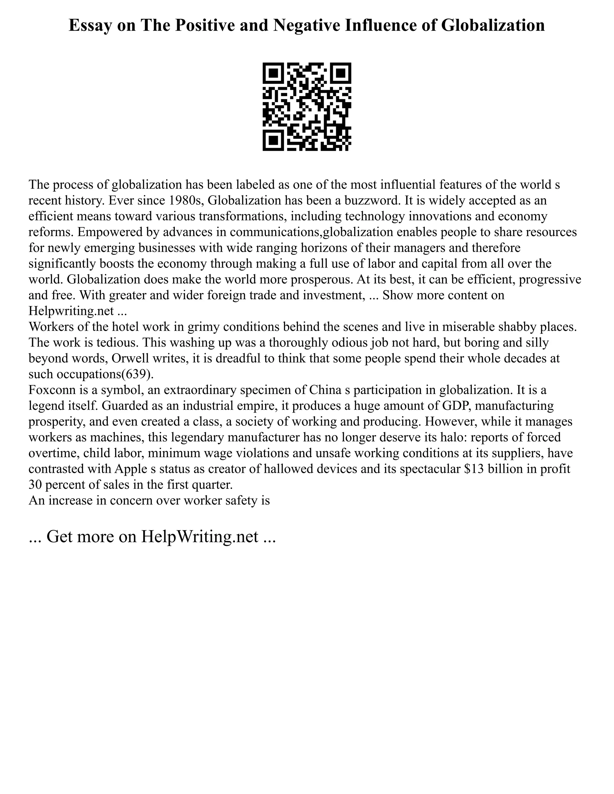Essay on The Positive and Negative Influence of Globalization
The process of globalization has been labeled as one of the most influential features of the world s
recent history. Ever since 1980s, Globalization has been a buzzword. It is widely accepted as an
efficient means toward various transformations, including technology innovations and economy
reforms. Empowered by advances in communications,globalization enables people to share resources
for newly emerging businesses with wide ranging horizons of their managers and therefore
significantly boosts the economy through making a full use of labor and capital from all over the
world. Globalization does make the world more prosperous. At its best, it can be efficient, progressive
and free. With greater and wider foreign trade and investment, ... Show more content on
Helpwriting.net ...
Workers of the hotel work in grimy conditions behind the scenes and live in miserable shabby places.
The work is tedious. This washing up was a thoroughly odious job not hard, but boring and silly
beyond words, Orwell writes, it is dreadful to think that some people spend their whole decades at
such occupations(639).
Foxconn is a symbol, an extraordinary specimen of China s participation in globalization. It is a
legend itself. Guarded as an industrial empire, it produces a huge amount of GDP, manufacturing
prosperity, and even created a class, a society of working and producing. However, while it manages
workers as machines, this legendary manufacturer has no longer deserve its halo: reports of forced
overtime, child labor, minimum wage violations and unsafe working conditions at its suppliers, have
contrasted with Apple s status as creator of hallowed devices and its spectacular $13 billion in profit
30 percent of sales in the first quarter.
An increase in concern over worker safety is
... Get more on HelpWriting.net ...
 