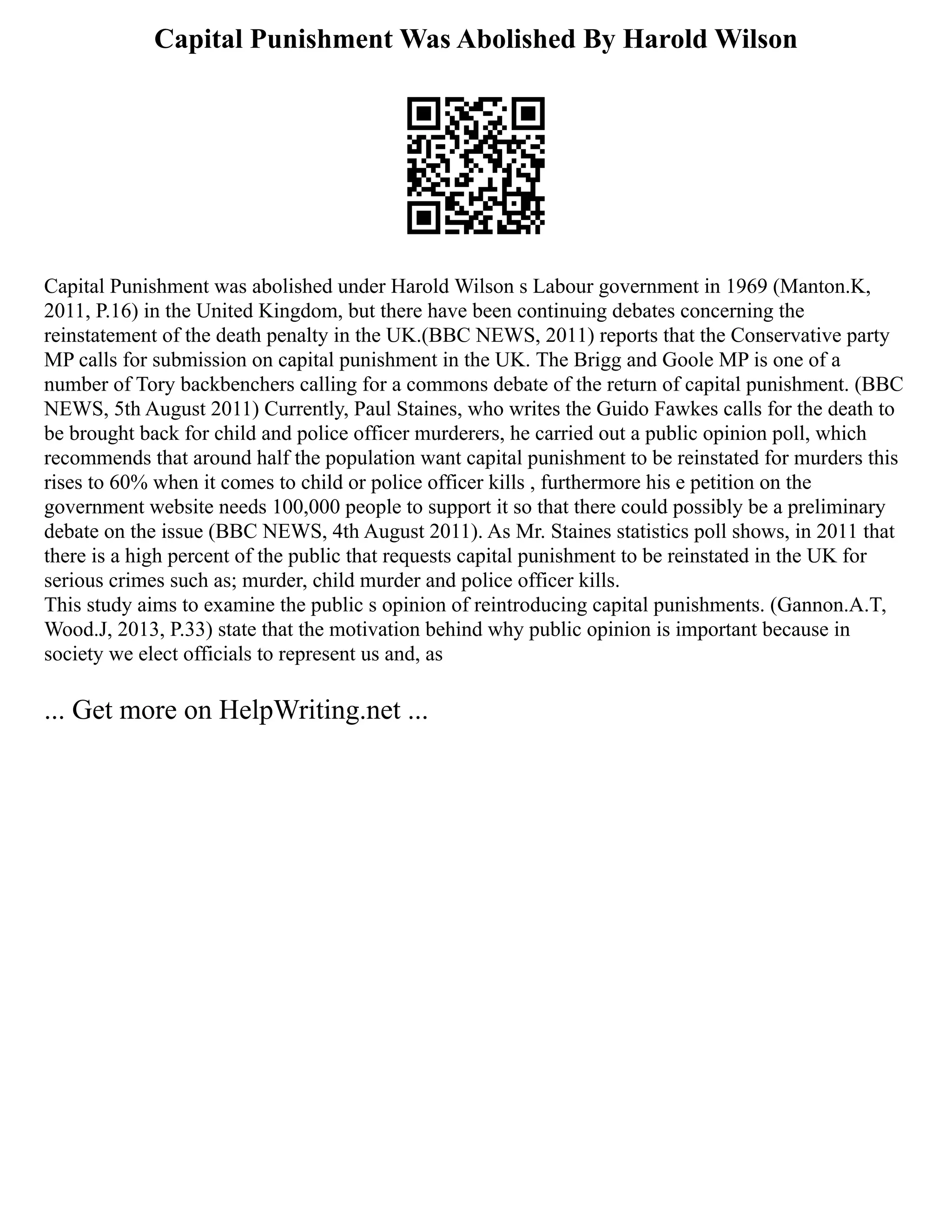 Capital Punishment Was Abolished By Harold Wilson
Capital Punishment was abolished under Harold Wilson s Labour government in 1969 (Manton.K,
2011, P.16) in the United Kingdom, but there have been continuing debates concerning the
reinstatement of the death penalty in the UK.(BBC NEWS, 2011) reports that the Conservative party
MP calls for submission on capital punishment in the UK. The Brigg and Goole MP is one of a
number of Tory backbenchers calling for a commons debate of the return of capital punishment. (BBC
NEWS, 5th August 2011) Currently, Paul Staines, who writes the Guido Fawkes calls for the death to
be brought back for child and police officer murderers, he carried out a public opinion poll, which
recommends that around half the population want capital punishment to be reinstated for murders this
rises to 60% when it comes to child or police officer kills , furthermore his e petition on the
government website needs 100,000 people to support it so that there could possibly be a preliminary
debate on the issue (BBC NEWS, 4th August 2011). As Mr. Staines statistics poll shows, in 2011 that
there is a high percent of the public that requests capital punishment to be reinstated in the UK for
serious crimes such as; murder, child murder and police officer kills.
This study aims to examine the public s opinion of reintroducing capital punishments. (Gannon.A.T,
Wood.J, 2013, P.33) state that the motivation behind why public opinion is important because in
society we elect officials to represent us and, as
... Get more on HelpWriting.net ...
 