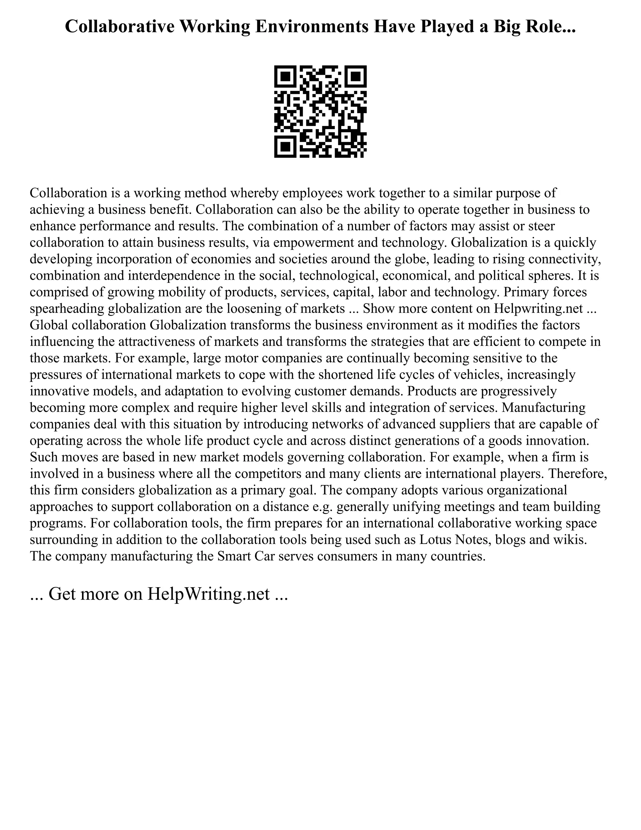 Collaborative Working Environments Have Played a Big Role...
Collaboration is a working method whereby employees work together to a similar purpose of
achieving a business benefit. Collaboration can also be the ability to operate together in business to
enhance performance and results. The combination of a number of factors may assist or steer
collaboration to attain business results, via empowerment and technology. Globalization is a quickly
developing incorporation of economies and societies around the globe, leading to rising connectivity,
combination and interdependence in the social, technological, economical, and political spheres. It is
comprised of growing mobility of products, services, capital, labor and technology. Primary forces
spearheading globalization are the loosening of markets ... Show more content on Helpwriting.net ...
Global collaboration Globalization transforms the business environment as it modifies the factors
influencing the attractiveness of markets and transforms the strategies that are efficient to compete in
those markets. For example, large motor companies are continually becoming sensitive to the
pressures of international markets to cope with the shortened life cycles of vehicles, increasingly
innovative models, and adaptation to evolving customer demands. Products are progressively
becoming more complex and require higher level skills and integration of services. Manufacturing
companies deal with this situation by introducing networks of advanced suppliers that are capable of
operating across the whole life product cycle and across distinct generations of a goods innovation.
Such moves are based in new market models governing collaboration. For example, when a firm is
involved in a business where all the competitors and many clients are international players. Therefore,
this firm considers globalization as a primary goal. The company adopts various organizational
approaches to support collaboration on a distance e.g. generally unifying meetings and team building
programs. For collaboration tools, the firm prepares for an international collaborative working space
surrounding in addition to the collaboration tools being used such as Lotus Notes, blogs and wikis.
The company manufacturing the Smart Car serves consumers in many countries.
... Get more on HelpWriting.net ...
 