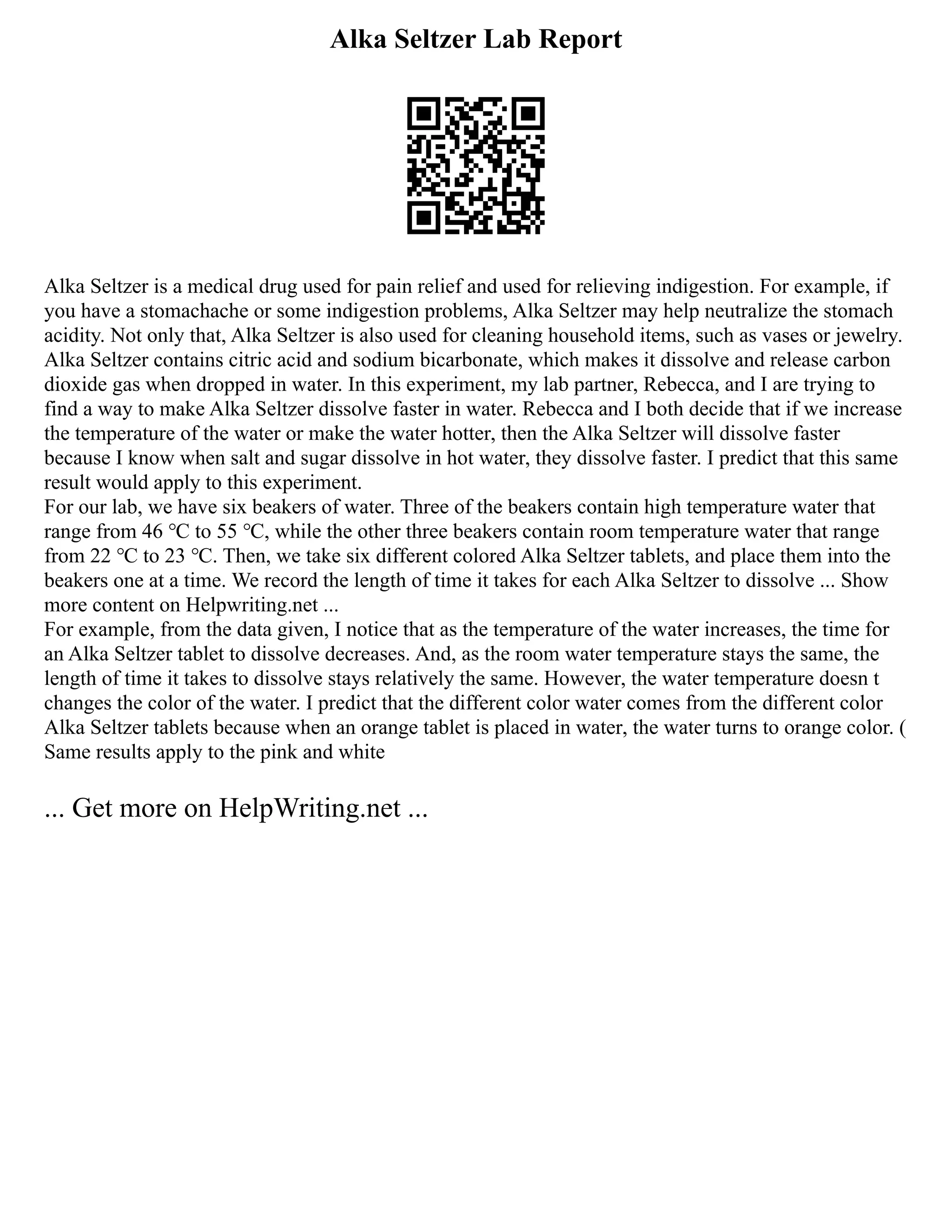 Alka Seltzer Lab Report
Alka Seltzer is a medical drug used for pain relief and used for relieving indigestion. For example, if
you have a stomachache or some indigestion problems, Alka Seltzer may help neutralize the stomach
acidity. Not only that, Alka Seltzer is also used for cleaning household items, such as vases or jewelry.
Alka Seltzer contains citric acid and sodium bicarbonate, which makes it dissolve and release carbon
dioxide gas when dropped in water. In this experiment, my lab partner, Rebecca, and I are trying to
find a way to make Alka Seltzer dissolve faster in water. Rebecca and I both decide that if we increase
the temperature of the water or make the water hotter, then the Alka Seltzer will dissolve faster
because I know when salt and sugar dissolve in hot water, they dissolve faster. I predict that this same
result would apply to this experiment.
For our lab, we have six beakers of water. Three of the beakers contain high temperature water that
range from 46 ℃ to 55 ℃, while the other three beakers contain room temperature water that range
from 22 ℃ to 23 ℃. Then, we take six different colored Alka Seltzer tablets, and place them into the
beakers one at a time. We record the length of time it takes for each Alka Seltzer to dissolve ... Show
more content on Helpwriting.net ...
For example, from the data given, I notice that as the temperature of the water increases, the time for
an Alka Seltzer tablet to dissolve decreases. And, as the room water temperature stays the same, the
length of time it takes to dissolve stays relatively the same. However, the water temperature doesn t
changes the color of the water. I predict that the different color water comes from the different color
Alka Seltzer tablets because when an orange tablet is placed in water, the water turns to orange color. (
Same results apply to the pink and white
... Get more on HelpWriting.net ...
 
