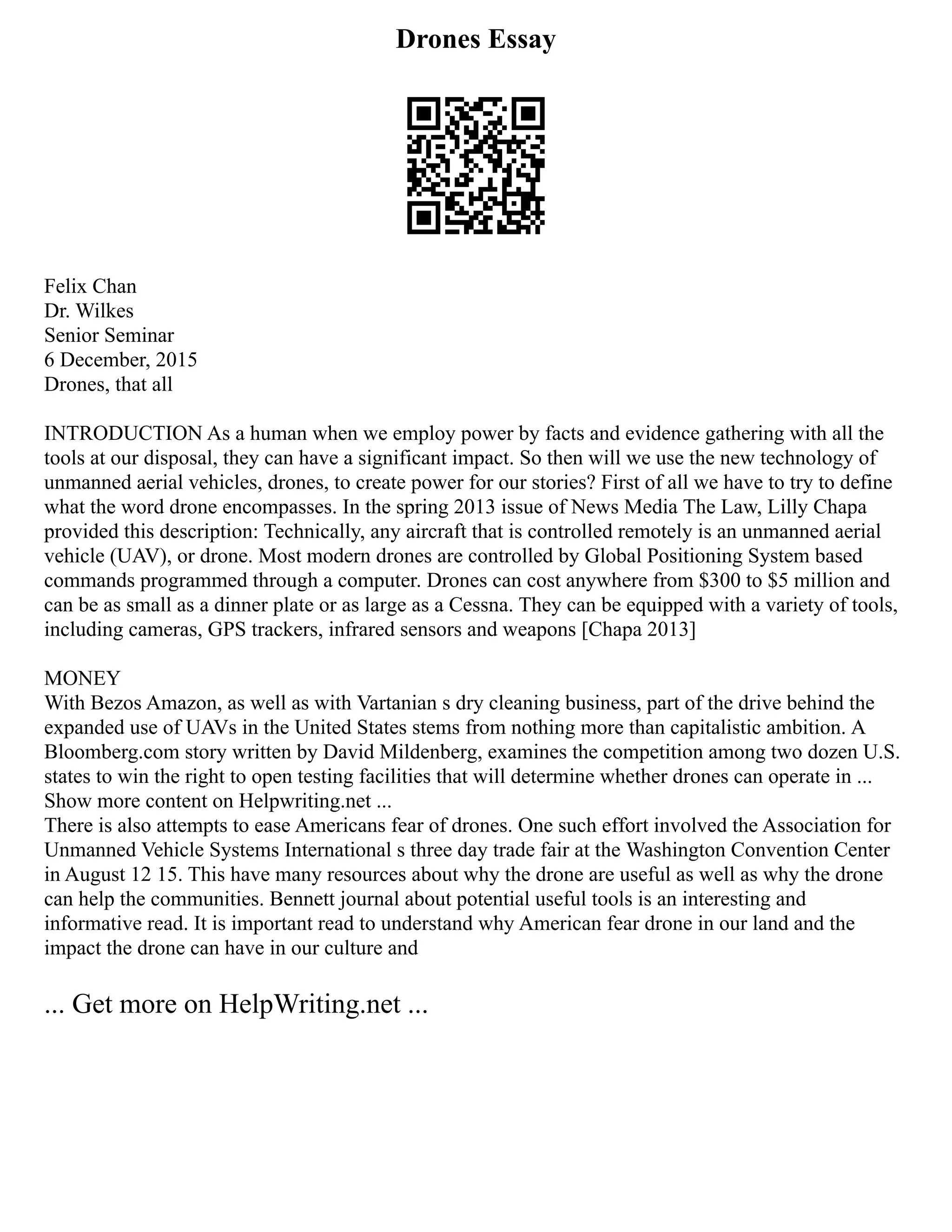 Drones Essay
Felix Chan
Dr. Wilkes
Senior Seminar
6 December, 2015
Drones, that all
INTRODUCTION As a human when we employ power by facts and evidence gathering with all the
tools at our disposal, they can have a significant impact. So then will we use the new technology of
unmanned aerial vehicles, drones, to create power for our stories? First of all we have to try to define
what the word drone encompasses. In the spring 2013 issue of News Media The Law, Lilly Chapa
provided this description: Technically, any aircraft that is controlled remotely is an unmanned aerial
vehicle (UAV), or drone. Most modern drones are controlled by Global Positioning System based
commands programmed through a computer. Drones can cost anywhere from $300 to $5 million and
can be as small as a dinner plate or as large as a Cessna. They can be equipped with a variety of tools,
including cameras, GPS trackers, infrared sensors and weapons [Chapa 2013]
MONEY
With Bezos Amazon, as well as with Vartanian s dry cleaning business, part of the drive behind the
expanded use of UAVs in the United States stems from nothing more than capitalistic ambition. A
Bloomberg.com story written by David Mildenberg, examines the competition among two dozen U.S.
states to win the right to open testing facilities that will determine whether drones can operate in ...
Show more content on Helpwriting.net ...
There is also attempts to ease Americans fear of drones. One such effort involved the Association for
Unmanned Vehicle Systems International s three day trade fair at the Washington Convention Center
in August 12 15. This have many resources about why the drone are useful as well as why the drone
can help the communities. Bennett journal about potential useful tools is an interesting and
informative read. It is important read to understand why American fear drone in our land and the
impact the drone can have in our culture and
... Get more on HelpWriting.net ...
 