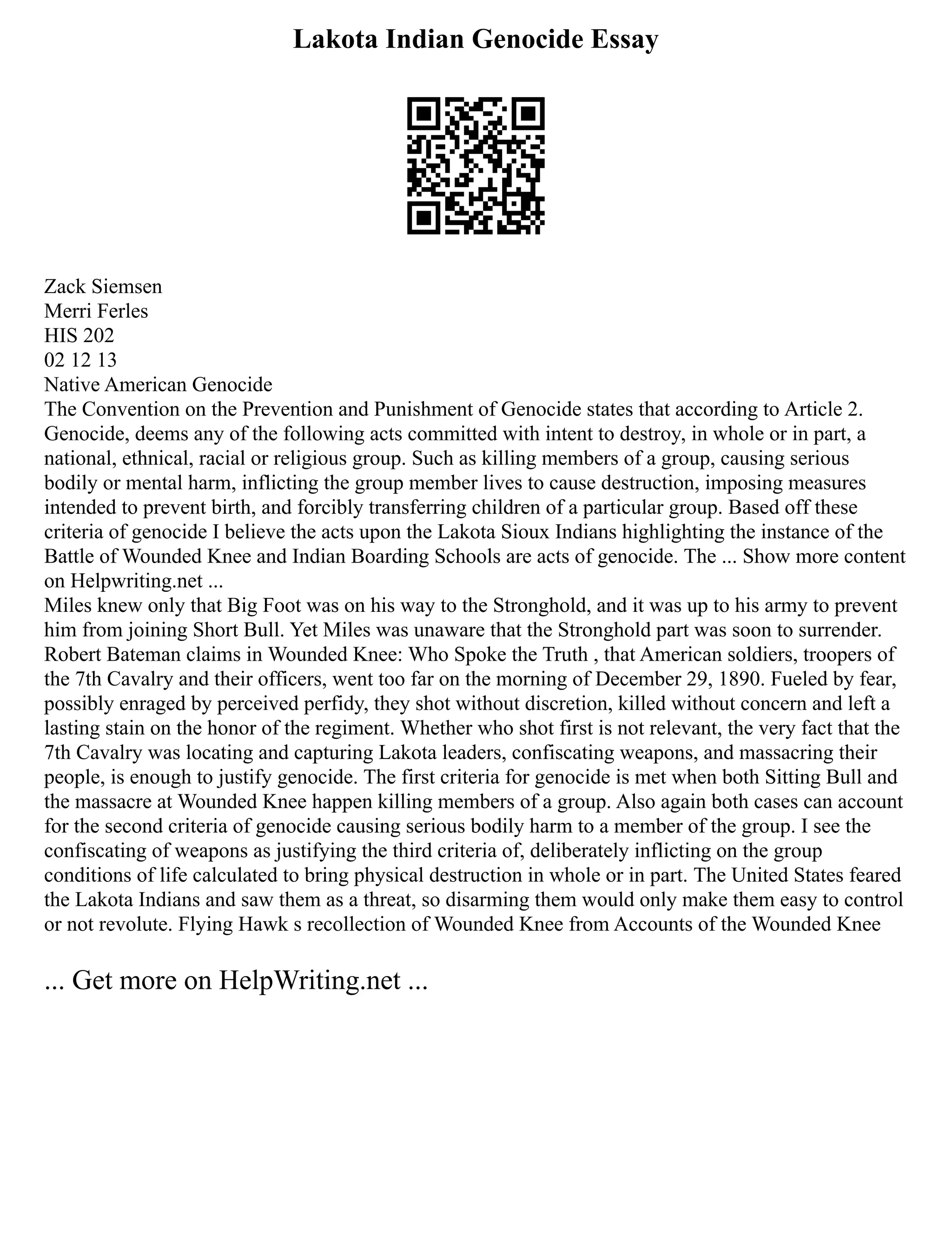 Lakota Indian Genocide Essay
Zack Siemsen
Merri Ferles
HIS 202
02 12 13
Native American Genocide
The Convention on the Prevention and Punishment of Genocide states that according to Article 2.
Genocide, deems any of the following acts committed with intent to destroy, in whole or in part, a
national, ethnical, racial or religious group. Such as killing members of a group, causing serious
bodily or mental harm, inflicting the group member lives to cause destruction, imposing measures
intended to prevent birth, and forcibly transferring children of a particular group. Based off these
criteria of genocide I believe the acts upon the Lakota Sioux Indians highlighting the instance of the
Battle of Wounded Knee and Indian Boarding Schools are acts of genocide. The ... Show more content
on Helpwriting.net ...
Miles knew only that Big Foot was on his way to the Stronghold, and it was up to his army to prevent
him from joining Short Bull. Yet Miles was unaware that the Stronghold part was soon to surrender.
Robert Bateman claims in Wounded Knee: Who Spoke the Truth , that American soldiers, troopers of
the 7th Cavalry and their officers, went too far on the morning of December 29, 1890. Fueled by fear,
possibly enraged by perceived perfidy, they shot without discretion, killed without concern and left a
lasting stain on the honor of the regiment. Whether who shot first is not relevant, the very fact that the
7th Cavalry was locating and capturing Lakota leaders, confiscating weapons, and massacring their
people, is enough to justify genocide. The first criteria for genocide is met when both Sitting Bull and
the massacre at Wounded Knee happen killing members of a group. Also again both cases can account
for the second criteria of genocide causing serious bodily harm to a member of the group. I see the
confiscating of weapons as justifying the third criteria of, deliberately inflicting on the group
conditions of life calculated to bring physical destruction in whole or in part. The United States feared
the Lakota Indians and saw them as a threat, so disarming them would only make them easy to control
or not revolute. Flying Hawk s recollection of Wounded Knee from Accounts of the Wounded Knee
... Get more on HelpWriting.net ...
 