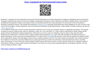 Essay Arguments for Environmental Conservation
Response 3: Arguments for Environmental Conservation Since the beginning of civilization humanity has adopted a subjugating stance toward nature.
Ecological exploitation has become the de facto standard, contributing to the illusion of self–subsistence provided by modern society. This mindset is
untenable given humanities reliance on the natural world, as best demonstrated by the critical importance of various parts of the environment to
humanities continued existence. This includes the importance of biodiversity to medicinal advancement and climate adaptation, the role of insects in the
renewal of the biosphere, and the importance of the environment for humanities psychological health. A huge number of modern medicines are derived
...show more content...
(31) In addition, biodiversity will be crucial for humanities continued survival in the case of climate change or widespread crop failures. The majority
of people on earth are reliant on four crops for subsistence; wheat, rice, corn, and millet. (11) These crops are threatened by climate change and the
spread of disease facilitated by modern transportation. If humanity is to survive such an eventuality it must be ready to draw upon the earth's
biodiversity for replacements. And while there are approximately 50 thousand plant species that could offer alternatives, this bank of resources is
quickly thinning as various ecosystems are being destroyed. (11) Other services nature provides are more easily taken for granted. We depend on plant
life to replenish the oxygen in the atmosphere, and on insects to replace nutrients in the soil. (31) These insects are especially vital, as they are part of
the foundation of nearly all ecosystems. Without insects, plant species that rely on them for pollination would quickly become extinct, including
many of the species we rely on for food. Following them would be species that feed on insects, as well as species which rely on vegetation as part of
their habitats. Finally, as insects make the prime contribution to soil renewal, even non–insect pollinated plant life would begin to decline. (34) The
result, according to Wilson, would
Get more content on HelpWriting.net
 