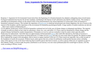 Essay Arguments for Environmental Conservation
Response 3: Arguments for Environmental Conservation Since the beginning of civilization humanity has adopted a subjugating stance toward nature.
Ecological exploitation has become the de facto standard, contributing to the illusion of self–subsistence provided by modern society. This mindset is
untenable given humanities reliance on the natural world, as best demonstrated by the critical importance of various parts of the environment to
humanities continued existence. This includes the importance of biodiversity to medicinal advancement and climate adaptation, the role of insects in the
renewal of the biosphere, and the importance of the environment for humanities psychological health. A huge number of modern medicines are derived
... Show more content on Helpwriting.net ...
(31) In addition, biodiversity will be crucial for humanities continued survival in the case of climate change or widespread crop failures. The majority
of people on earth are reliant on four crops for subsistence; wheat, rice, corn, and millet. (11) These crops are threatened by climate change and the
spread of disease facilitated by modern transportation. If humanity is to survive such an eventuality it must be ready to draw upon the earth's
biodiversity for replacements. And while there are approximately 50 thousand plant species that could offer alternatives, this bank of resources is
quickly thinning as various ecosystems are being destroyed. (11) Other services nature provides are more easily taken for granted. We depend on plant
life to replenish the oxygen in the atmosphere, and on insects to replace nutrients in the soil. (31) These insects are especially vital, as they are part of
the foundation of nearly all ecosystems. Without insects, plant species that rely on them for pollination would quickly become extinct, including
many of the species we rely on for food. Following them would be species that feed on insects, as well as species which rely on vegetation as part of
their habitats. Finally, as insects make the prime contribution to soil renewal, even non–insect pollinated plant life would begin to decline. (34) The
result, according to Wilson, would
... Get more on HelpWriting.net ...
 