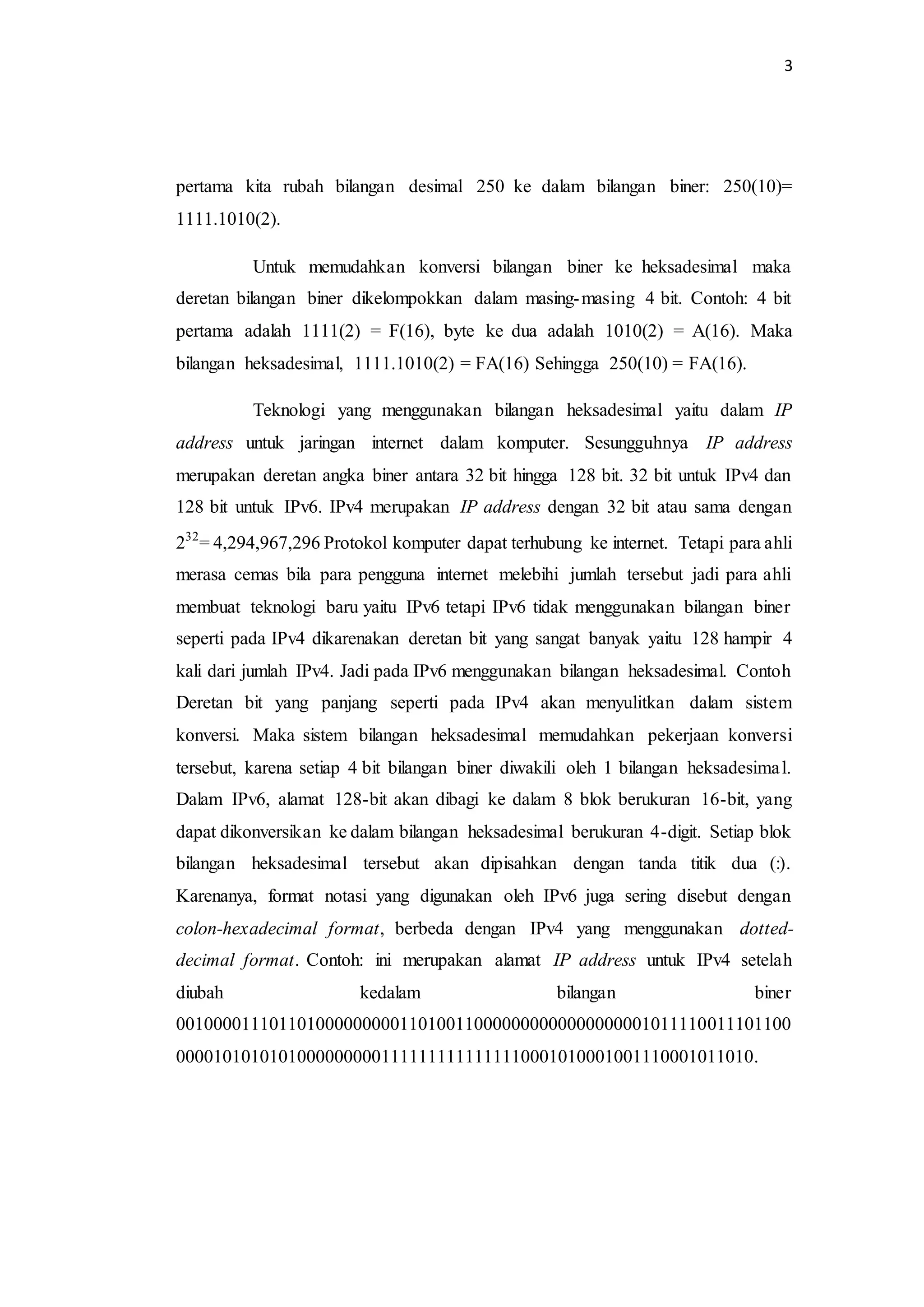 3
pertama kita rubah bilangan desimal 250 ke dalam bilangan biner: 250(10)=
1111.1010(2).
Untuk memudahkan konversi bilangan biner ke heksadesimal maka
deretan bilangan biner dikelompokkan dalam masing-masing 4 bit. Contoh: 4 bit
pertama adalah 1111(2) = F(16), byte ke dua adalah 1010(2) = A(16). Maka
bilangan heksadesimal, 1111.1010(2) = FA(16) Sehingga 250(10) = FA(16).
Teknologi yang menggunakan bilangan heksadesimal yaitu dalam IP
address untuk jaringan internet dalam komputer. Sesungguhnya IP address
merupakan deretan angka biner antara 32 bit hingga 128 bit. 32 bit untuk IPv4 dan
128 bit untuk IPv6. IPv4 merupakan IP address dengan 32 bit atau sama dengan
232
= 4,294,967,296 Protokol komputer dapat terhubung ke internet. Tetapi para ahli
merasa cemas bila para pengguna internet melebihi jumlah tersebut jadi para ahli
membuat teknologi baru yaitu IPv6 tetapi IPv6 tidak menggunakan bilangan biner
seperti pada IPv4 dikarenakan deretan bit yang sangat banyak yaitu 128 hampir 4
kali dari jumlah IPv4. Jadi pada IPv6 menggunakan bilangan heksadesimal. Contoh
Deretan bit yang panjang seperti pada IPv4 akan menyulitkan dalam sistem
konversi. Maka sistem bilangan heksadesimal memudahkan pekerjaan konversi
tersebut, karena setiap 4 bit bilangan biner diwakili oleh 1 bilangan heksadesimal.
Dalam IPv6, alamat 128-bit akan dibagi ke dalam 8 blok berukuran 16-bit, yang
dapat dikonversikan ke dalam bilangan heksadesimal berukuran 4-digit. Setiap blok
bilangan heksadesimal tersebut akan dipisahkan dengan tanda titik dua (:).
Karenanya, format notasi yang digunakan oleh IPv6 juga sering disebut dengan
colon-hexadecimal format, berbeda dengan IPv4 yang menggunakan dotted-
decimal format. Contoh: ini merupakan alamat IP address untuk IPv4 setelah
diubah kedalam bilangan biner
001000011101101000000000110100110000000000000000001011110011101100
00001010101010000000001111111111111110001010001001110001011010.
 