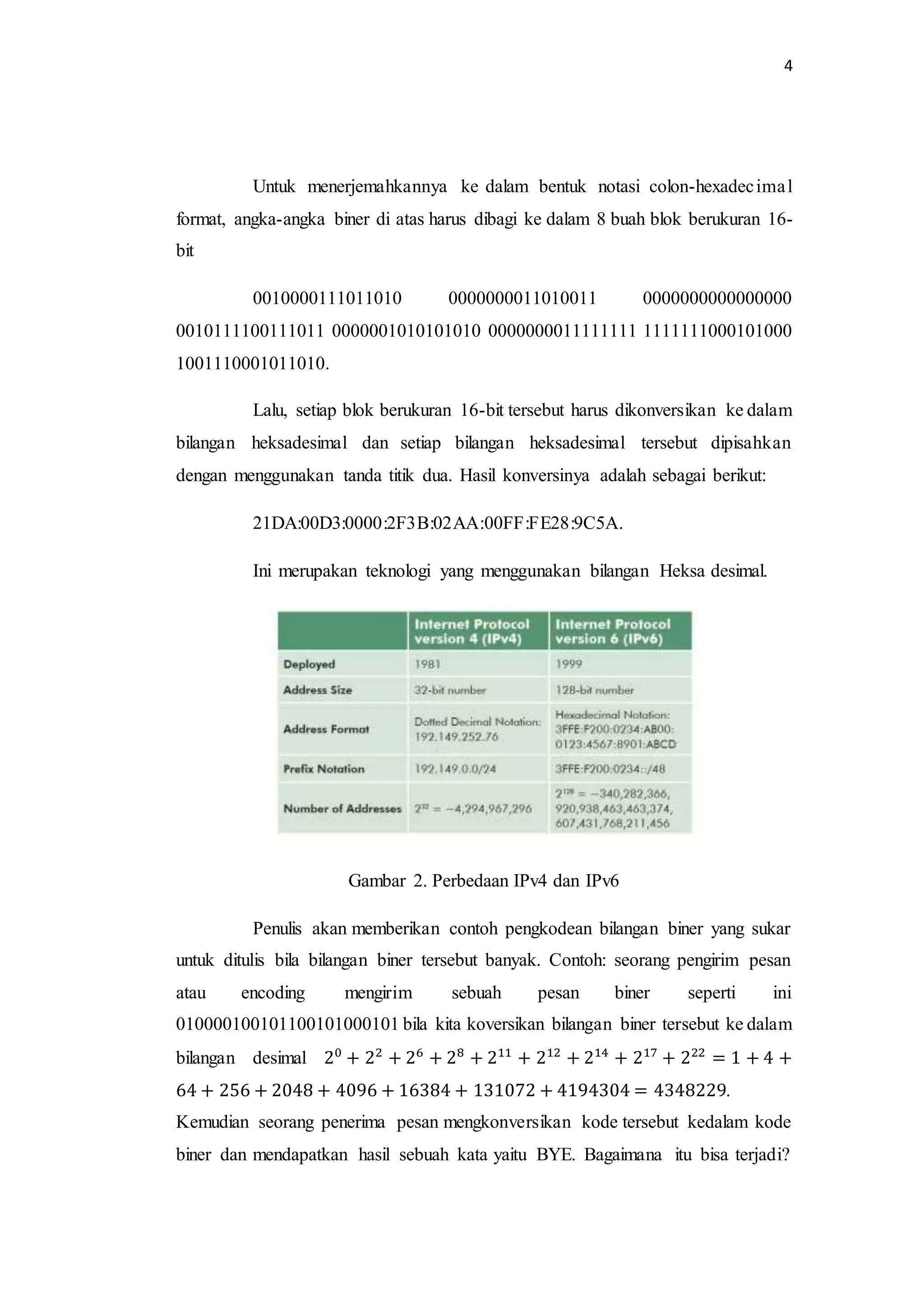 4
Untuk menerjemahkannya ke dalam bentuk notasi colon-hexadecimal
format, angka-angka biner di atas harus dibagi ke dalam 8 buah blok berukuran 16-
bit
0010000111011010 0000000011010011 0000000000000000
0010111100111011 0000001010101010 0000000011111111 1111111000101000
1001110001011010.
Lalu, setiap blok berukuran 16-bit tersebut harus dikonversikan ke dalam
bilangan heksadesimal dan setiap bilangan heksadesimal tersebut dipisahkan
dengan menggunakan tanda titik dua. Hasil konversinya adalah sebagai berikut:
21DA:00D3:0000:2F3B:02AA:00FF:FE28:9C5A.
Ini merupakan teknologi yang menggunakan bilangan Heksa desimal.
Gambar 2. Perbedaan IPv4 dan IPv6
Penulis akan memberikan contoh pengkodean bilangan biner yang sukar
untuk ditulis bila bilangan biner tersebut banyak. Contoh: seorang pengirim pesan
atau encoding mengirim sebuah pesan biner seperti ini
010000100101100101000101 bila kita koversikan bilangan biner tersebut ke dalam
bilangan desimal 20
+ 22
+ 26
+ 28
+ 211
+ 212
+ 214
+ 217
+ 222
= 1 + 4 +
64 + 256 + 2048 + 4096 + 16384 + 131072 + 4194304 = 4348229.
Kemudian seorang penerima pesan mengkonversikan kode tersebut kedalam kode
biner dan mendapatkan hasil sebuah kata yaitu BYE. Bagaimana itu bisa terjadi?
 
