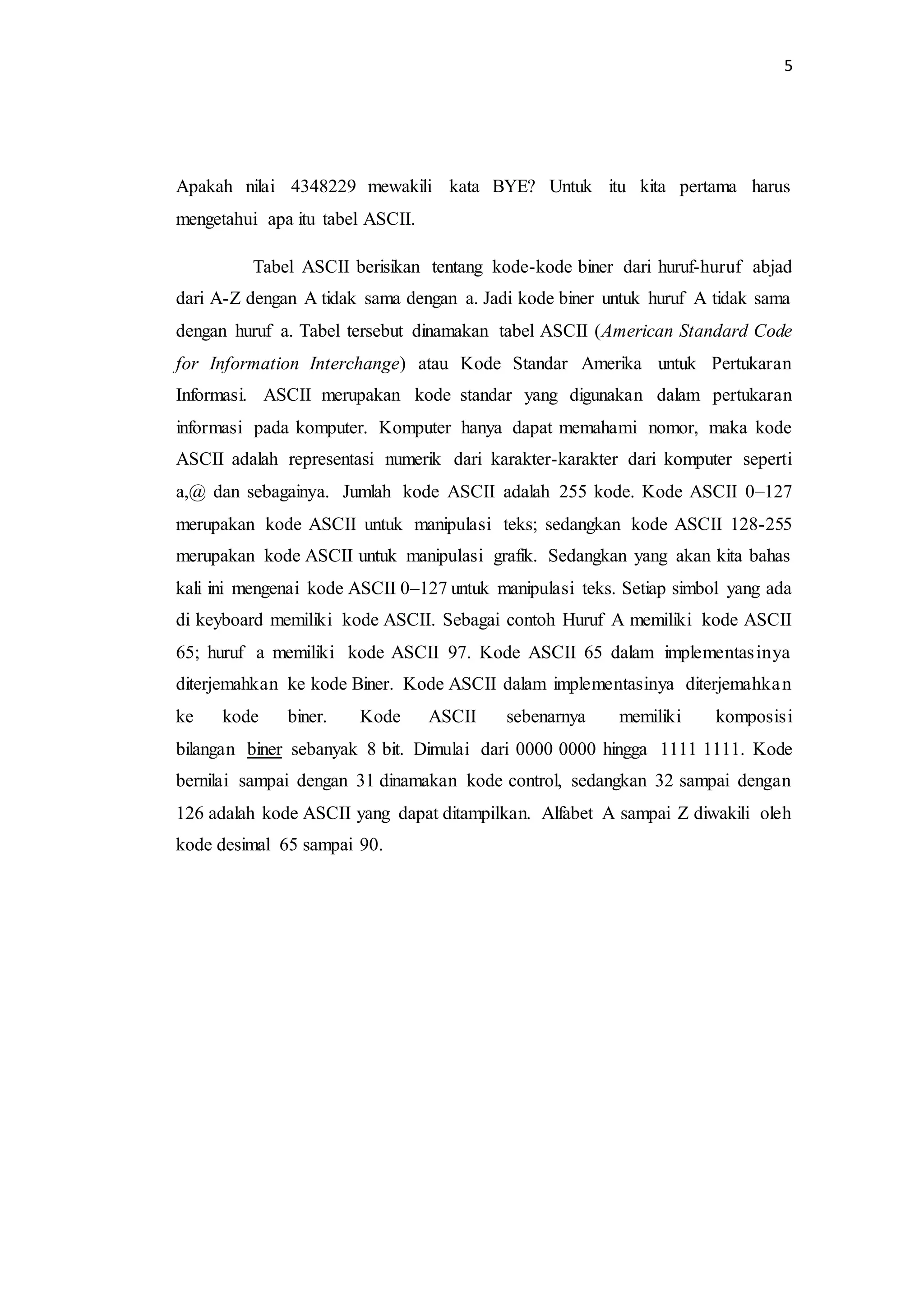 5
Apakah nilai 4348229 mewakili kata BYE? Untuk itu kita pertama harus
mengetahui apa itu tabel ASCII.
Tabel ASCII berisikan tentang kode-kode biner dari huruf-huruf abjad
dari A-Z dengan A tidak sama dengan a. Jadi kode biner untuk huruf A tidak sama
dengan huruf a. Tabel tersebut dinamakan tabel ASCII (American Standard Code
for Information Interchange) atau Kode Standar Amerika untuk Pertukaran
Informasi. ASCII merupakan kode standar yang digunakan dalam pertukaran
informasi pada komputer. Komputer hanya dapat memahami nomor, maka kode
ASCII adalah representasi numerik dari karakter-karakter dari komputer seperti
a,@ dan sebagainya. Jumlah kode ASCII adalah 255 kode. Kode ASCII 0–127
merupakan kode ASCII untuk manipulasi teks; sedangkan kode ASCII 128-255
merupakan kode ASCII untuk manipulasi grafik. Sedangkan yang akan kita bahas
kali ini mengenai kode ASCII 0–127 untuk manipulasi teks. Setiap simbol yang ada
di keyboard memiliki kode ASCII. Sebagai contoh Huruf A memiliki kode ASCII
65; huruf a memiliki kode ASCII 97. Kode ASCII 65 dalam implementasinya
diterjemahkan ke kode Biner. Kode ASCII dalam implementasinya diterjemahkan
ke kode biner. Kode ASCII sebenarnya memiliki komposisi
bilangan biner sebanyak 8 bit. Dimulai dari 0000 0000 hingga 1111 1111. Kode
bernilai sampai dengan 31 dinamakan kode control, sedangkan 32 sampai dengan
126 adalah kode ASCII yang dapat ditampilkan. Alfabet A sampai Z diwakili oleh
kode desimal 65 sampai 90.
 