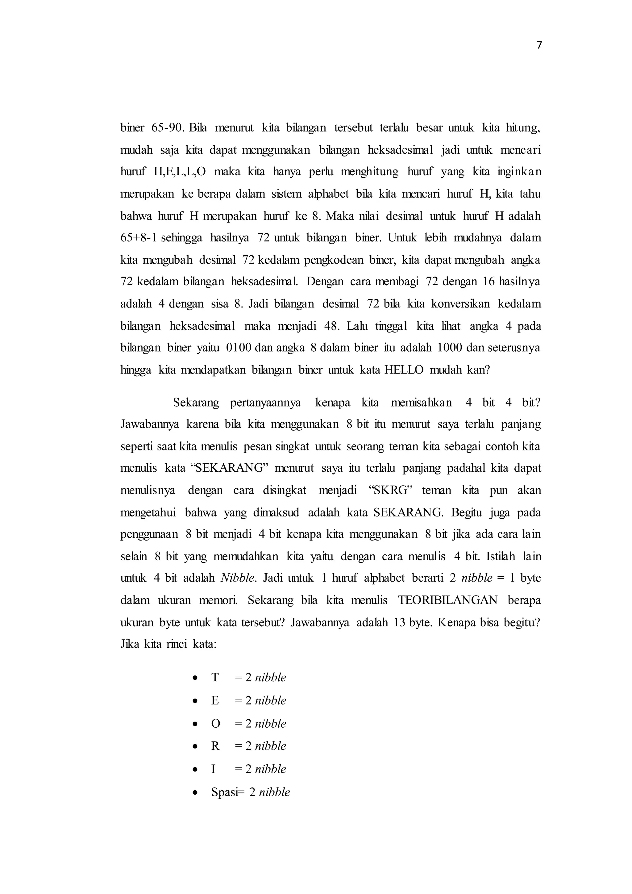 7
biner 65-90. Bila menurut kita bilangan tersebut terlalu besar untuk kita hitung,
mudah saja kita dapat menggunakan bilangan heksadesimal jadi untuk mencari
huruf H,E,L,L,O maka kita hanya perlu menghitung huruf yang kita inginkan
merupakan ke berapa dalam sistem alphabet bila kita mencari huruf H, kita tahu
bahwa huruf H merupakan huruf ke 8. Maka nilai desimal untuk huruf H adalah
65+8-1 sehingga hasilnya 72 untuk bilangan biner. Untuk lebih mudahnya dalam
kita mengubah desimal 72 kedalam pengkodean biner, kita dapat mengubah angka
72 kedalam bilangan heksadesimal. Dengan cara membagi 72 dengan 16 hasilnya
adalah 4 dengan sisa 8. Jadi bilangan desimal 72 bila kita konversikan kedalam
bilangan heksadesimal maka menjadi 48. Lalu tinggal kita lihat angka 4 pada
bilangan biner yaitu 0100 dan angka 8 dalam biner itu adalah 1000 dan seterusnya
hingga kita mendapatkan bilangan biner untuk kata HELLO mudah kan?
Sekarang pertanyaannya kenapa kita memisahkan 4 bit 4 bit?
Jawabannya karena bila kita menggunakan 8 bit itu menurut saya terlalu panjang
seperti saat kita menulis pesan singkat untuk seorang teman kita sebagai contoh kita
menulis kata “SEKARANG” menurut saya itu terlalu panjang padahal kita dapat
menulisnya dengan cara disingkat menjadi “SKRG” teman kita pun akan
mengetahui bahwa yang dimaksud adalah kata SEKARANG. Begitu juga pada
penggunaan 8 bit menjadi 4 bit kenapa kita menggunakan 8 bit jika ada cara lain
selain 8 bit yang memudahkan kita yaitu dengan cara menulis 4 bit. Istilah lain
untuk 4 bit adalah Nibble. Jadi untuk 1 huruf alphabet berarti 2 nibble = 1 byte
dalam ukuran memori. Sekarang bila kita menulis TEORIBILANGAN berapa
ukuran byte untuk kata tersebut? Jawabannya adalah 13 byte. Kenapa bisa begitu?
Jika kita rinci kata:
 T = 2 nibble
 E = 2 nibble
 O = 2 nibble
 R = 2 nibble
 I = 2 nibble
 Spasi= 2 nibble
 
