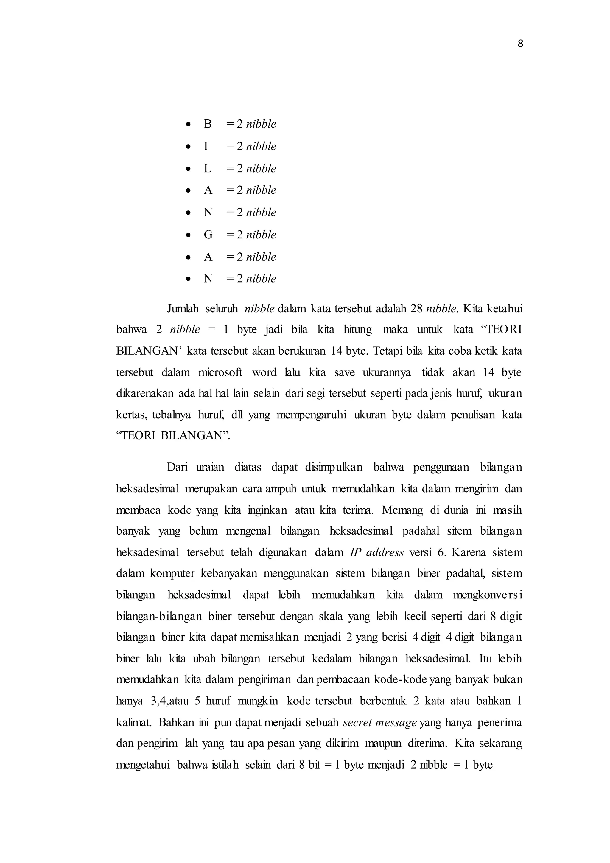 8
 B = 2 nibble
 I = 2 nibble
 L = 2 nibble
 A = 2 nibble
 N = 2 nibble
 G = 2 nibble
 A = 2 nibble
 N = 2 nibble
Jumlah seluruh nibble dalam kata tersebut adalah 28 nibble. Kita ketahui
bahwa 2 nibble = 1 byte jadi bila kita hitung maka untuk kata “TEORI
BILANGAN’ kata tersebut akan berukuran 14 byte. Tetapi bila kita coba ketik kata
tersebut dalam microsoft word lalu kita save ukurannya tidak akan 14 byte
dikarenakan ada hal hal lain selain dari segi tersebut seperti pada jenis huruf, ukuran
kertas, tebalnya huruf, dll yang mempengaruhi ukuran byte dalam penulisan kata
“TEORI BILANGAN”.
Dari uraian diatas dapat disimpulkan bahwa penggunaan bilangan
heksadesimal merupakan cara ampuh untuk memudahkan kita dalam mengirim dan
membaca kode yang kita inginkan atau kita terima. Memang di dunia ini masih
banyak yang belum mengenal bilangan heksadesimal padahal sitem bilangan
heksadesimal tersebut telah digunakan dalam IP address versi 6. Karena sistem
dalam komputer kebanyakan menggunakan sistem bilangan biner padahal, sistem
bilangan heksadesimal dapat lebih memudahkan kita dalam mengkonversi
bilangan-bilangan biner tersebut dengan skala yang lebih kecil seperti dari 8 digit
bilangan biner kita dapat memisahkan menjadi 2 yang berisi 4 digit 4 digit bilangan
biner lalu kita ubah bilangan tersebut kedalam bilangan heksadesimal. Itu lebih
memudahkan kita dalam pengiriman dan pembacaan kode-kode yang banyak bukan
hanya 3,4,atau 5 huruf mungkin kode tersebut berbentuk 2 kata atau bahkan 1
kalimat. Bahkan ini pun dapat menjadi sebuah secret message yang hanya penerima
dan pengirim lah yang tau apa pesan yang dikirim maupun diterima. Kita sekarang
mengetahui bahwa istilah selain dari 8 bit = 1 byte menjadi 2 nibble = 1 byte
 