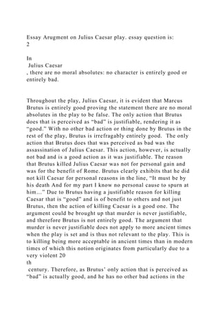 Essay Arugment on Julius Caesar play. essay question is:
2
In
Julius Caesar
, there are no moral absolutes: no character is entirely good or
entirely bad.
Throughout the play, Julius Caesar, it is evident that Marcus
Brutus is entirely good proving the statement there are no moral
absolutes in the play to be false. The only action that Brutus
does that is perceived as “bad” is justifiable, rendering it as
“good.” With no other bad action or thing done by Brutus in the
rest of the play, Brutus is irrefragably entirely good. The only
action that Brutus does that was perceived as bad was the
assassination of Julius Caesar. This action, however, is actually
not bad and is a good action as it was justifiable. The reason
that Brutus killed Julius Caesar was not for personal gain and
was for the benefit of Rome. Brutus clearly exhibits that he did
not kill Caesar for personal reasons in the line, “It must be by
his death And for my part I know no personal cause to spurn at
him…” Due to Brutus having a justifiable reason for killing
Caesar that is “good” and is of benefit to others and not just
Brutus, then the action of killing Caesar is a good one. The
argument could be brought up that murder is never justifiable,
and therefore Brutus is not entirely good. The argument that
murder is never justifiable does not apply to more ancient times
when the play is set and is thus not relevant to the play. This is
to killing being more acceptable in ancient times than in modern
times of which this notion originates from particularly due to a
very violent 20
th
century. Therefore, as Brutus’ only action that is perceived as
“bad” is actually good, and he has no other bad actions in the
 