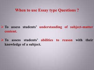 When to use Essay type Questions ?
 To assess students’ understanding of subject-matter
content.
 To assess students’ abilities to reason with their
knowledge of a subject.
 