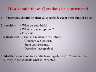 How should these Questions be constructed
1. Questions should be clear & specific & exact limit should be set
2. Avoid: - - What do you think?
- What is in your opinion?
- Discuss?
Instead use: - Enlist, Enumerate or Define,
- Compare & Contrast,
- State your reasons,
- Describe ( acceptable)
3. Match the question to specific learning objective. Communicate
clearly to the students what is expected.
 