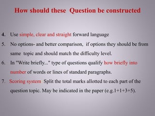 4. Use simple, clear and straight forward language
5. No options- and better comparison, if options they should be from
same topic and should match the difficulty level.
6. In "Write briefly..." type of questions qualify how briefly into
number of words or lines of standard paragraphs.
7. Scoring system: Split the total marks allotted to each part of the
question topic. May be indicated in the paper (e.g.1+1+3+5).
How should these Question be constructed
 