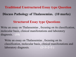 Traditional Unstructured Essay type Question
Discuss Pathology of Thalassemias. (10 marks)
Structured Essay type Questions
Write an essay on Thalassemias , focusing on its classification,
molecular basis, clinical manifestations and laboratory
diagnosis. (10)
Write an essay on Thalassemias , focusing on its
classification, molecular basis, clinical manifestations and
laboratory diagnosis.. (2+3+2+3 )
 
