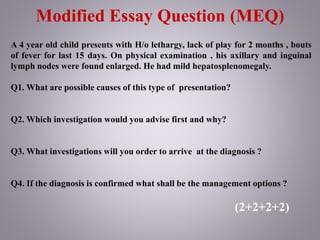 Modified Essay Question (MEQ)
A 4 year old child presents with H/o lethargy, lack of play for 2 months , bouts
of fever for last 15 days. On physical examination , his axillary and inguinal
lymph nodes were found enlarged. He had mild hepatosplenomegaly.
Q1. What are possible causes of this type of presentation?
Q2. Which investigation would you advise first and why?
Q3. What investigations will you order to arrive at the diagnosis ?
Q4. If the diagnosis is confirmed what shall be the management options ?
(2+2+2+2)
 