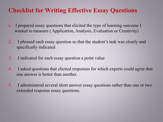 Checklist for Writing Effective Essay Questions
1. I prepared essay questions that elicited the type of learning outcome I
wanted to measure ( Application, Analysis, Evaluation or Creativity)
2. I phrased each essay question so that the student’s task was clearly and
specifically indicated
3. I indicated for each essay question a point value
4. I asked questions that elicited responses for which experts could agree that
one answer is better than another.
5. I administered several short answer essay questions rather than one or two
extended response essay questions.
 