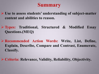 Summary
 Use to assess students’ understanding of subject-matter
content and abilities to reason.
 Types: Traditional, Structured & Modified Essay
Questions.(MEQ)
 Recommended Action Words: Write, List, Define,
Explain, Describe, Compare and Contrast, Enumerate,
Classify.
 Criteria: Relevance, Validity, Reliability, Objectivity.
 
