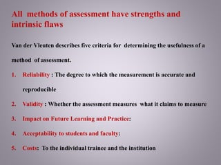 All methods of assessment have strengths and
intrinsic flaws
Van der Vleuten describes five criteria for determining the usefulness of a
method of assessment.
1. Reliability : The degree to which the measurement is accurate and
reproducible
2. Validity : Whether the assessment measures what it claims to measure
3. Impact on Future Learning and Practice:
4. Acceptability to students and faculty:
5. Costs: To the individual trainee and the institution
 