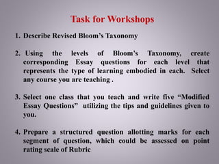 Task for Workshops
1. Describe Revised Bloom’s Taxonomy
2. Using the levels of Bloom’s Taxonomy, create
corresponding Essay questions for each level that
represents the type of learning embodied in each. Select
any course you are teaching .
3. Select one class that you teach and write five “Modified
Essay Questions” utilizing the tips and guidelines given to
you.
4. Prepare a structured question allotting marks for each
segment of question, which could be assessed on point
rating scale of Rubric
 