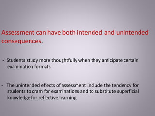 Assessment can have both intended and unintended
consequences.
- Students study more thoughtfully when they anticipate certain
examination formats
- The unintended effects of assessment include the tendency for
students to cram for examinations and to substitute superficial
knowledge for reflective learning
 