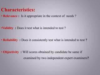 Characteristics:
• Relevance : Is it appropriate in the context of needs ?
•Validity : Does it test what is intended to test ?
• Reliability : Does it consistently test what is intended to test ?
• Objectivity : Will scores obtained by candidate be same if
examined by two independent expert examiners?
 