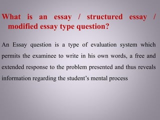 What is an essay / structured essay /
modified essay type question?
An Essay question is a type of evaluation system which
permits the examinee to write in his own words, a free and
extended response to the problem presented and thus reveals
information regarding the student’s mental process
 