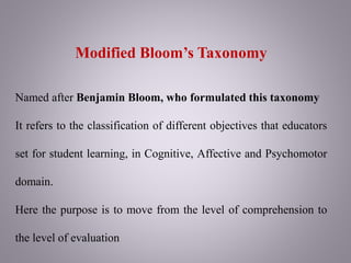 Modified Bloom’s Taxonomy
Named after Benjamin Bloom, who formulated this taxonomy
It refers to the classification of different objectives that educators
set for student learning, in Cognitive, Affective and Psychomotor
domain.
Here the purpose is to move from the level of comprehension to
the level of evaluation
 