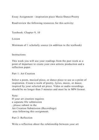 Essay Assignment - inspiration piece Music/Dance/Poetry
Read/review the following resources for this activity:
Textbook: Chapter 9, 10
Lesson
Minimum of 1 scholarly source (in addition to the textbook)
Instructions
This week you will use your readings from the past week as a
point of departure to create your own artistic production and a
reflection paper.
Part 1: Art Creation
Select a poem, musical piece, or dance piece to use as a point of
inspiration. Create a work of poetry, lyrics, music, or dance,
inspired by your selected art piece. Video or audio recordings
should be no longer than 5 minutes and must be in MP4 format.
Note:
If your art creation requires
a separate file submission
, please submit in the
Art Creation Submission (Recordings)
area following this assignment.
Part 2: Reflection
Write a reflection about the relationship between your art
 