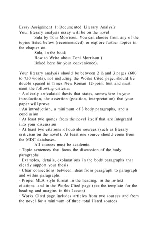 Essay Assignment 1: Documented Literary Analysis
Your literary analysis essay will be on the novel
Sula by Toni Morrison. You can choose from any of the
topics listed below (recommended) or explore further topics in
the chapter on
Sula, in the book
How to Write about Toni Morrison (
linked here for your convenience).
Your literary analysis should be between 2 ½ and 3 pages (600
to 750 words), not including the Works Cited page, should be
double spaced in Times New Roman 12-point font and must
meet the following criteria:
· A clearly articulated thesis that states, somewhere in your
introduction, the assertion (position, interpretation) that your
paper will prove
· An introduction, a minimum of 3 body paragraphs, and a
conclusion
· At least two quotes from the novel itself that are integrated
into your discussion
· At least two citations of outside sources (such as literary
criticism on the novel). At least one source should come from
the MDC databases.
All sources must be academic.
· Topic sentences that focus the discussion of the body
paragraphs
· Examples, details, explanations in the body paragraphs that
clearly support your thesis
· Clear connections between ideas from paragraph to paragraph
and within paragraphs
· Proper MLA style format in the heading, in the in-text
citations, and in the Works Cited page (see the template for the
heading and margins in this lesson)
· Works Cited page includes articles from two sources and from
the novel for a minimum of three total listed sources
 