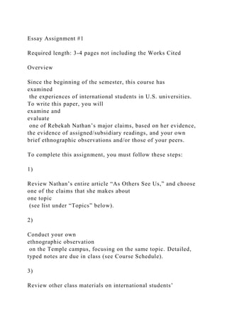 Essay Assignment #1
Required length: 3-4 pages not including the Works Cited
Overview
Since the beginning of the semester, this course has
examined
the experiences of international students in U.S. universities.
To write this paper, you will
examine and
evaluate
one of Rebekah Nathan’s major claims, based on her evidence,
the evidence of assigned/subsidiary readings, and your own
brief ethnographic observations and/or those of your peers.
To complete this assignment, you must follow these steps:
1)
Review Nathan’s entire article “As Others See Us,” and choose
one of the claims that she makes about
one topic
(see list under “Topics” below).
2)
Conduct your own
ethnographic observation
on the Temple campus, focusing on the same topic. Detailed,
typed notes are due in class (see Course Schedule).
3)
Review other class materials on international students’
 