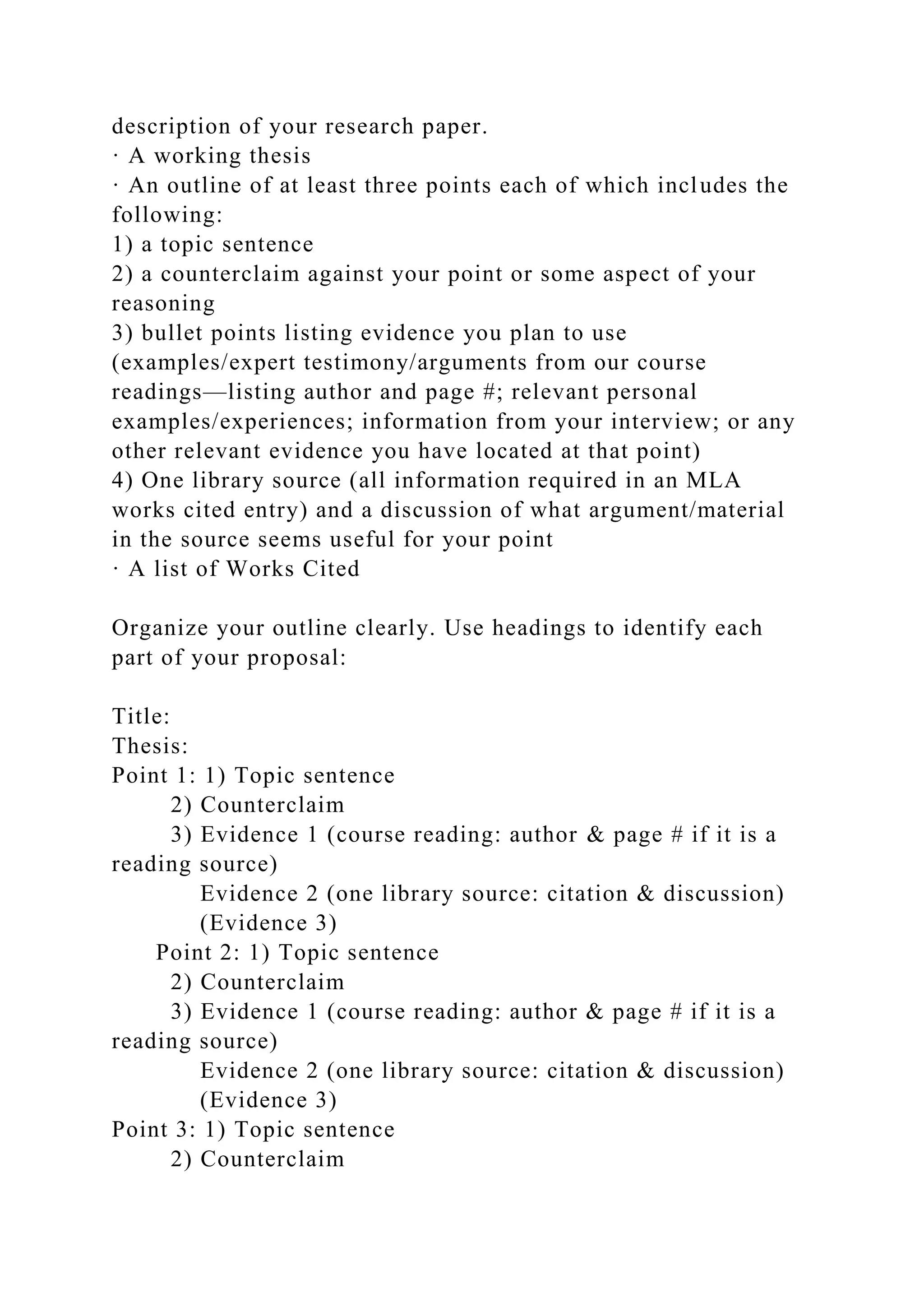 description of your research paper.
· A working thesis
· An outline of at least three points each of which includes the
following:
1) a topic sentence
2) a counterclaim against your point or some aspect of your
reasoning
3) bullet points listing evidence you plan to use
(examples/expert testimony/arguments from our course
readings—listing author and page #; relevant personal
examples/experiences; information from your interview; or any
other relevant evidence you have located at that point)
4) One library source (all information required in an MLA
works cited entry) and a discussion of what argument/material
in the source seems useful for your point
· A list of Works Cited
Organize your outline clearly. Use headings to identify each
part of your proposal:
Title:
Thesis:
Point 1: 1) Topic sentence
2) Counterclaim
3) Evidence 1 (course reading: author & page # if it is a
reading source)
Evidence 2 (one library source: citation & discussion)
(Evidence 3)
Point 2: 1) Topic sentence
2) Counterclaim
3) Evidence 1 (course reading: author & page # if it is a
reading source)
Evidence 2 (one library source: citation & discussion)
(Evidence 3)
Point 3: 1) Topic sentence
2) Counterclaim
 