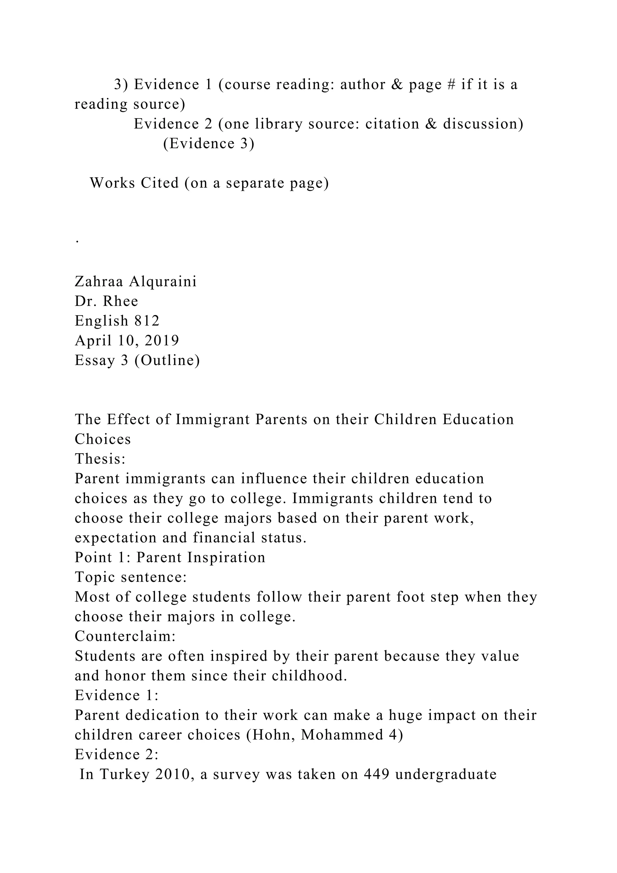 3) Evidence 1 (course reading: author & page # if it is a
reading source)
Evidence 2 (one library source: citation & discussion)
(Evidence 3)
Works Cited (on a separate page)
·
Zahraa Alquraini
Dr. Rhee
English 812
April 10, 2019
Essay 3 (Outline)
The Effect of Immigrant Parents on their Children Education
Choices
Thesis:
Parent immigrants can influence their children education
choices as they go to college. Immigrants children tend to
choose their college majors based on their parent work,
expectation and financial status.
Point 1: Parent Inspiration
Topic sentence:
Most of college students follow their parent foot step when they
choose their majors in college.
Counterclaim:
Students are often inspired by their parent because they value
and honor them since their childhood.
Evidence 1:
Parent dedication to their work can make a huge impact on their
children career choices (Hohn, Mohammed 4)
Evidence 2:
In Turkey 2010, a survey was taken on 449 undergraduate
 