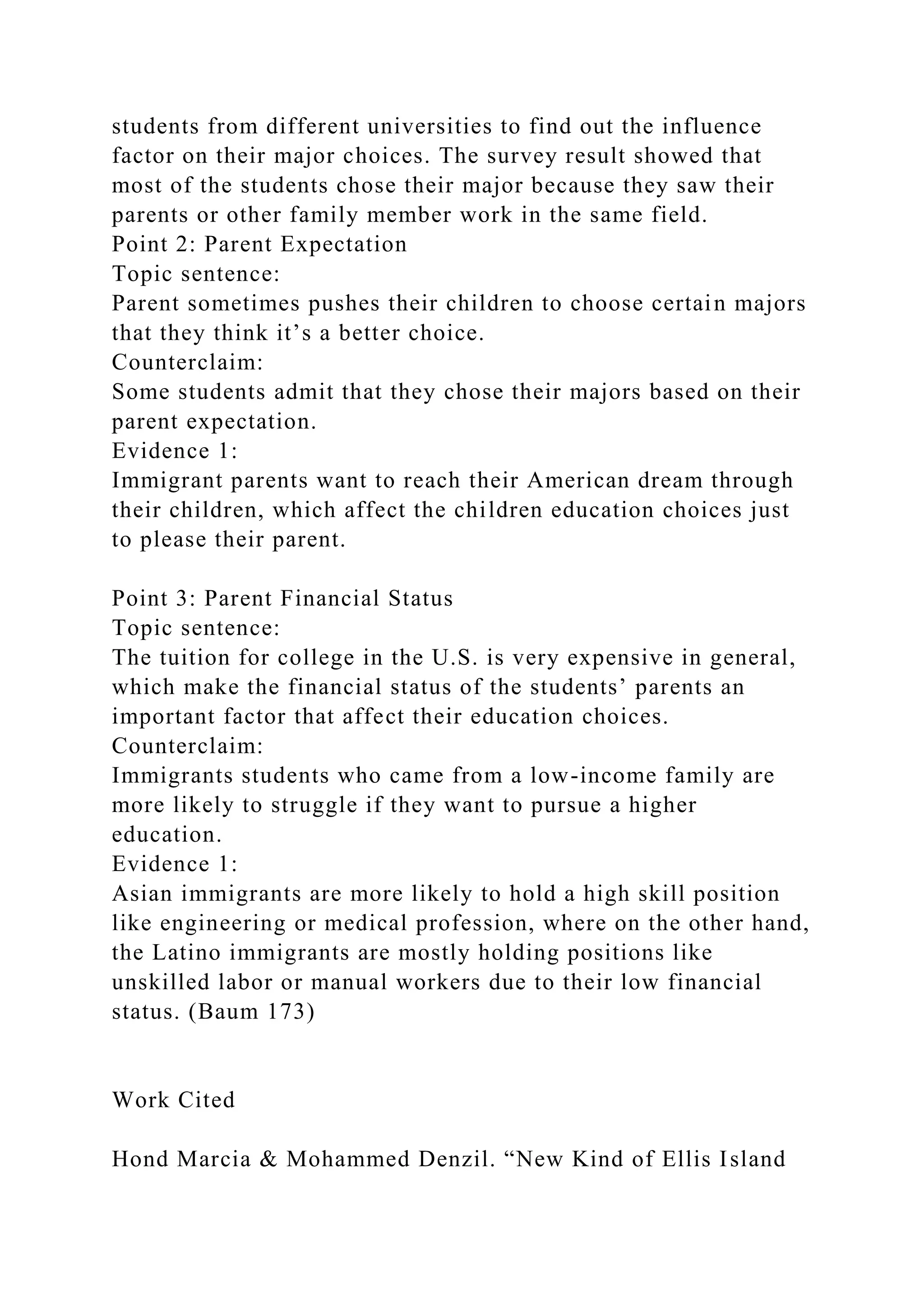 students from different universities to find out the influence
factor on their major choices. The survey result showed that
most of the students chose their major because they saw their
parents or other family member work in the same field.
Point 2: Parent Expectation
Topic sentence:
Parent sometimes pushes their children to choose certain majors
that they think it’s a better choice.
Counterclaim:
Some students admit that they chose their majors based on their
parent expectation.
Evidence 1:
Immigrant parents want to reach their American dream through
their children, which affect the children education choices just
to please their parent.
Point 3: Parent Financial Status
Topic sentence:
The tuition for college in the U.S. is very expensive in general,
which make the financial status of the students’ parents an
important factor that affect their education choices.
Counterclaim:
Immigrants students who came from a low-income family are
more likely to struggle if they want to pursue a higher
education.
Evidence 1:
Asian immigrants are more likely to hold a high skill position
like engineering or medical profession, where on the other hand,
the Latino immigrants are mostly holding positions like
unskilled labor or manual workers due to their low financial
status. (Baum 173)
Work Cited
Hond Marcia & Mohammed Denzil. “New Kind of Ellis Island
 