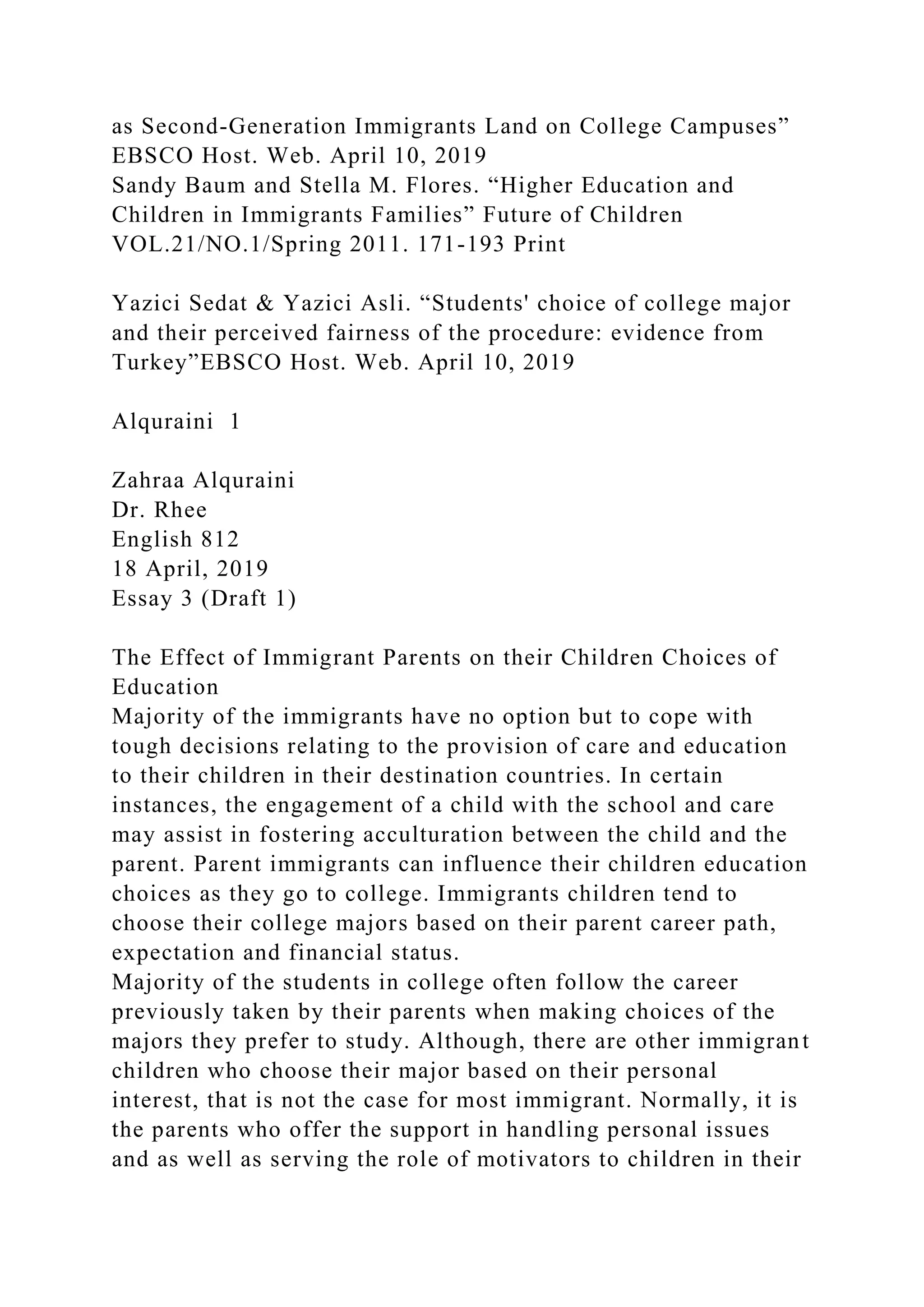 as Second-Generation Immigrants Land on College Campuses”
EBSCO Host. Web. April 10, 2019
Sandy Baum and Stella M. Flores. “Higher Education and
Children in Immigrants Families” Future of Children
VOL.21/NO.1/Spring 2011. 171-193 Print
Yazici Sedat & Yazici Asli. “Students' choice of college major
and their perceived fairness of the procedure: evidence from
Turkey”EBSCO Host. Web. April 10, 2019
Alquraini 1
Zahraa Alquraini
Dr. Rhee
English 812
18 April, 2019
Essay 3 (Draft 1)
The Effect of Immigrant Parents on their Children Choices of
Education
Majority of the immigrants have no option but to cope with
tough decisions relating to the provision of care and education
to their children in their destination countries. In certain
instances, the engagement of a child with the school and care
may assist in fostering acculturation between the child and the
parent. Parent immigrants can influence their children education
choices as they go to college. Immigrants children tend to
choose their college majors based on their parent career path,
expectation and financial status.
Majority of the students in college often follow the career
previously taken by their parents when making choices of the
majors they prefer to study. Although, there are other immigrant
children who choose their major based on their personal
interest, that is not the case for most immigrant. Normally, it is
the parents who offer the support in handling personal issues
and as well as serving the role of motivators to children in their
 