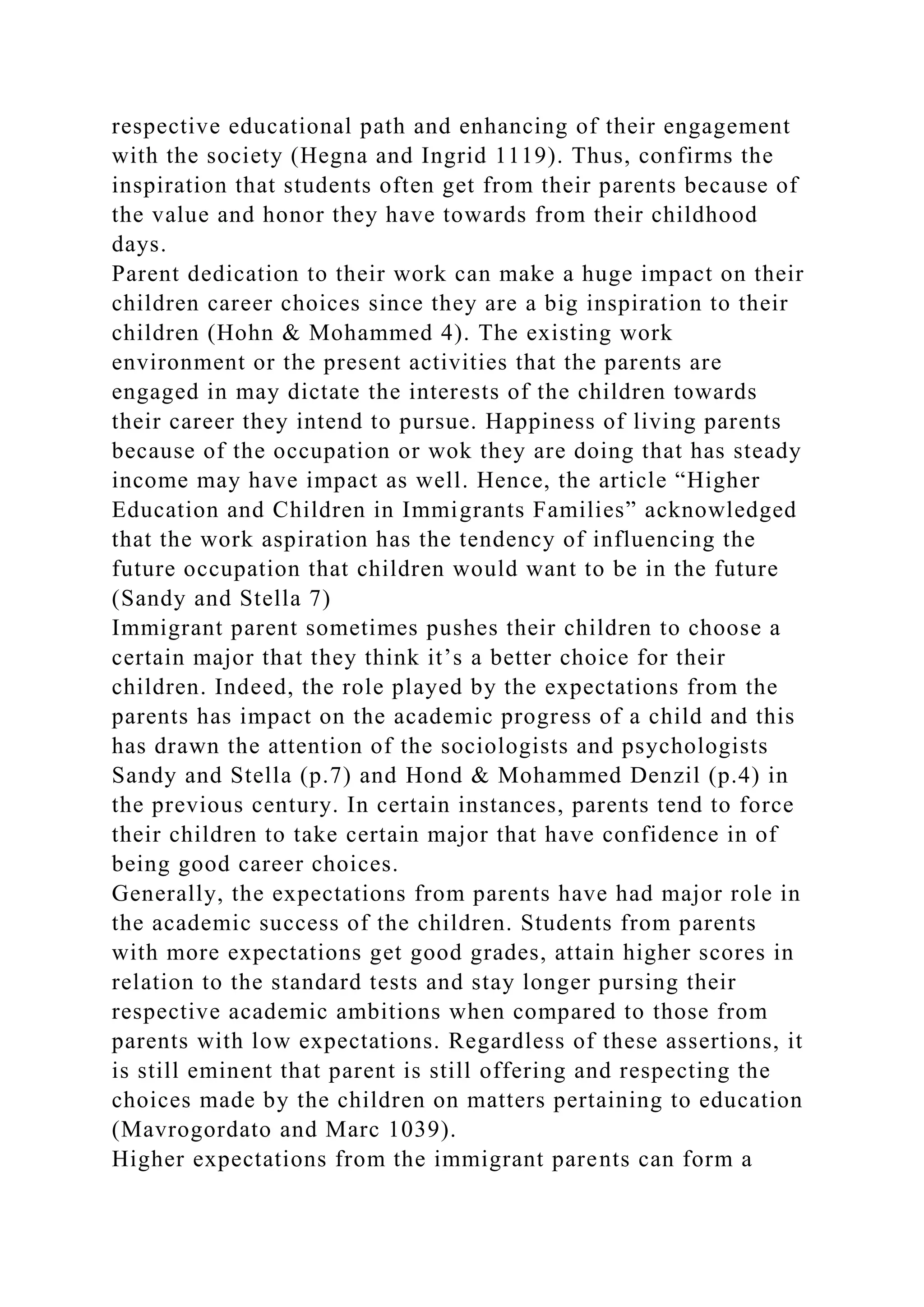 respective educational path and enhancing of their engagement
with the society (Hegna and Ingrid 1119). Thus, confirms the
inspiration that students often get from their parents because of
the value and honor they have towards from their childhood
days.
Parent dedication to their work can make a huge impact on their
children career choices since they are a big inspiration to their
children (Hohn & Mohammed 4). The existing work
environment or the present activities that the parents are
engaged in may dictate the interests of the children towards
their career they intend to pursue. Happiness of living parents
because of the occupation or wok they are doing that has steady
income may have impact as well. Hence, the article “Higher
Education and Children in Immigrants Families” acknowledged
that the work aspiration has the tendency of influencing the
future occupation that children would want to be in the future
(Sandy and Stella 7)
Immigrant parent sometimes pushes their children to choose a
certain major that they think it’s a better choice for their
children. Indeed, the role played by the expectations from the
parents has impact on the academic progress of a child and this
has drawn the attention of the sociologists and psychologists
Sandy and Stella (p.7) and Hond & Mohammed Denzil (p.4) in
the previous century. In certain instances, parents tend to force
their children to take certain major that have confidence in of
being good career choices.
Generally, the expectations from parents have had major role in
the academic success of the children. Students from parents
with more expectations get good grades, attain higher scores in
relation to the standard tests and stay longer pursing their
respective academic ambitions when compared to those from
parents with low expectations. Regardless of these assertions, it
is still eminent that parent is still offering and respecting the
choices made by the children on matters pertaining to education
(Mavrogordato and Marc 1039).
Higher expectations from the immigrant parents can form a
 