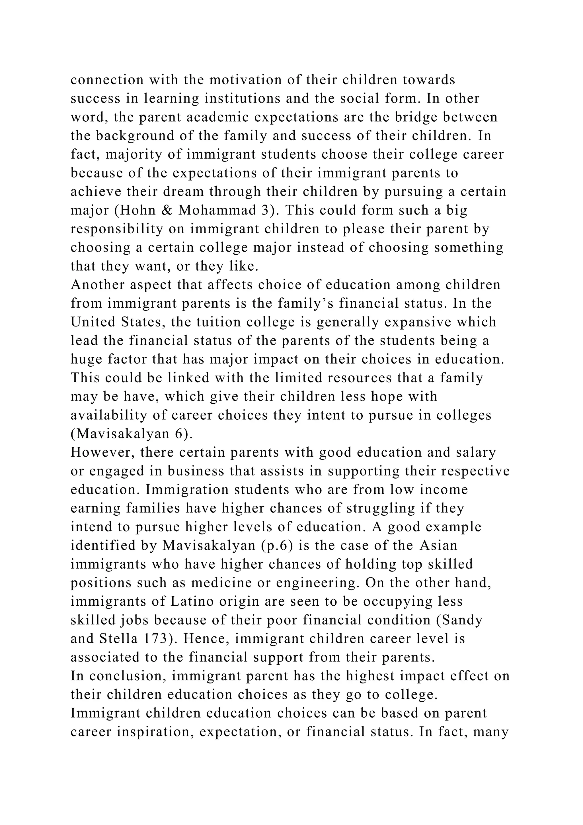 connection with the motivation of their children towards
success in learning institutions and the social form. In other
word, the parent academic expectations are the bridge between
the background of the family and success of their children. In
fact, majority of immigrant students choose their college career
because of the expectations of their immigrant parents to
achieve their dream through their children by pursuing a certain
major (Hohn & Mohammad 3). This could form such a big
responsibility on immigrant children to please their parent by
choosing a certain college major instead of choosing something
that they want, or they like.
Another aspect that affects choice of education among children
from immigrant parents is the family’s financial status. In the
United States, the tuition college is generally expansive which
lead the financial status of the parents of the students being a
huge factor that has major impact on their choices in education.
This could be linked with the limited resources that a family
may be have, which give their children less hope with
availability of career choices they intent to pursue in colleges
(Mavisakalyan 6).
However, there certain parents with good education and salary
or engaged in business that assists in supporting their respective
education. Immigration students who are from low income
earning families have higher chances of struggling if they
intend to pursue higher levels of education. A good example
identified by Mavisakalyan (p.6) is the case of the Asian
immigrants who have higher chances of holding top skilled
positions such as medicine or engineering. On the other hand,
immigrants of Latino origin are seen to be occupying less
skilled jobs because of their poor financial condition (Sandy
and Stella 173). Hence, immigrant children career level is
associated to the financial support from their parents.
In conclusion, immigrant parent has the highest impact effect on
their children education choices as they go to college.
Immigrant children education choices can be based on parent
career inspiration, expectation, or financial status. In fact, many
 