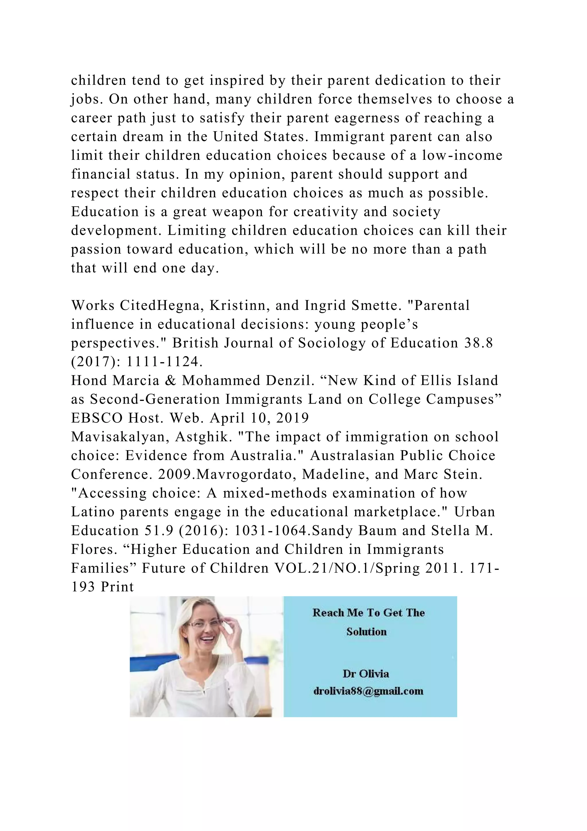 children tend to get inspired by their parent dedication to their
jobs. On other hand, many children force themselves to choose a
career path just to satisfy their parent eagerness of reaching a
certain dream in the United States. Immigrant parent can also
limit their children education choices because of a low-income
financial status. In my opinion, parent should support and
respect their children education choices as much as possible.
Education is a great weapon for creativity and society
development. Limiting children education choices can kill their
passion toward education, which will be no more than a path
that will end one day.
Works CitedHegna, Kristinn, and Ingrid Smette. "Parental
influence in educational decisions: young people’s
perspectives." British Journal of Sociology of Education 38.8
(2017): 1111-1124.
Hond Marcia & Mohammed Denzil. “New Kind of Ellis Island
as Second-Generation Immigrants Land on College Campuses”
EBSCO Host. Web. April 10, 2019
Mavisakalyan, Astghik. "The impact of immigration on school
choice: Evidence from Australia." Australasian Public Choice
Conference. 2009.Mavrogordato, Madeline, and Marc Stein.
"Accessing choice: A mixed-methods examination of how
Latino parents engage in the educational marketplace." Urban
Education 51.9 (2016): 1031-1064.Sandy Baum and Stella M.
Flores. “Higher Education and Children in Immigrants
Families” Future of Children VOL.21/NO.1/Spring 2011. 171-
193 Print
 