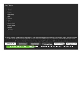 © Copyright 2018-2019 - Cheap Assignment Help Disclaimer : Cheap Assignment help offers custom assignment writing help to the students along with proofreading
and editing services. We provide references of reliable resources which are for knowledge purpose only and cannot be used for direct submission in university.
Singapore Malaysia New Zealand | History, Geography, & Points of Interest Offers Reviews Contact Us
Quick Access
About Us
Answer
Ask Question
Blog
Careers
Offers
Join As Experts
Submit Reviews
Reviews
Contact Us
 