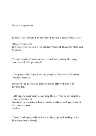 Essay Assignments
Topic: (How Should I be Governed during Ancient Greek Era)
ERA/Civilization:
The Classical Greek Period (Greek Political Thought: Plato and
Aristotle)
"Great Question" to be answered and analyzed in the essay:
How should I be governed?
- The paper will argue how the people of the era/civilization
(Ancient Greek)
answered the particular great question (How should I be
governed?).
- All papers must carry a working thesis. This is not simply a
report of different
historical perspectives, but a careful analysis and synthesis of
the research you
conduct.
- Your final essay will include a title page and bibliography.
The essay itself should
 