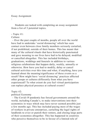 Essay Assignment
:
Students are tasked with completing an essay assignment
from a list of 3 potential topics.
- Topic #1:
Culture
– Over the past couple of months, people all over the world
have had to undertake ‘social distancing’ which has seen
contact even between close family members seriously curtailed,
if not prohibited, outside of their homes. This has meant that
many of the cultural rituals that have historically punctuated
and gave meaning to our lives have had to be delayed, modified
or cancelled altogether. This has included birthdays,
graduations, weddings and funerals in addition to various
religious celebrations that happen daily, weekly, annually or
otherwise. How have you had to modify, delay or cancel
cultural activities over this time and what, if anything, have you
learned about the meaning/significance of these events as a
result? How might have ‘social distancing’ practices affected
other groups or cultures differently from what you have
experienced? To what extent do you feel virtual participation
can replace physical presence at cultural events?
Topic #2:
political Economy
– The Covid-19 pandemic has forced governments around the
world, including Canada’s, to make interventions into their
economies in ways which may have never seemed possible just
a few months ago. This has included paying most of the wages
of workers in private enterprises, curtailing the legal rights of
landlords to evict or punish their renters, and closing large parts
of their economies altogether. This has happened in countries
who perceive themselves to be in favour of a limited role of
 