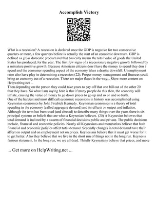 Accomplish Victory
What is a recession? A recession is declared once the GDP is negative for two consecutive
quarters or more, a few quarters before is actually the start of an economic downturn. GDP is
defined as gross domestic product and that basically means the total value of goods the United
States has produced, for the year. The first few signs of a recessionare negative growth followed by
a miniature positive growth. Because American citizens don t have the money to spend they don t
spend and the consumer spending aspect of the economy takes a drastic downfall. Unemployment
rates also have play in determining a recession (22). Proper money management and finances could
bring an economy out of a recession. There are major flaws in the way... Show more content on
Helpwriting.net ...
Then depending on the person they could take years to pay off that one bill out of the other 20
that they have. So what I am saying here is that if many people do this then, the economy will
inflate, causing the value of money to go down prices to go up and so on and so forth.
One of the hardest and most difficult economic recessions in history was accomplished using
Keynesian economics by John Fredrick Kennedy. Keynesian economics is a theory of total
spending in the economy (called aggregate demand) and its effects on output and inflation.
Although the term has been used (and abused) to describe many things over the years there is six
principal systems or beliefs that are what a Keynesian believes. (20) A Keynesian believes that
total demand is inclined by a swarm of financial decisions public and private. The public decisions
include, financial and economic policies. Nearly all Keynesians and monetarists believe that both
financial and economic policies affect total demand. Secondly changes in total demand have their
affect on output and on employment not on prices. Keynesians believe that it must get worse for it
to get better. Also they believe that we live in the short run of things not in the long run. Keynes s
famous statement, In the long run, we are all dead. Thirdly Keynesians believe that prices, and more
... Get more on HelpWriting.net ...
 