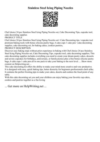 Stainless Steel Icing Piping Nozzles
Chef choice 24 pcs Stainless Steel Icing Piping Nozzles set, Cake Decorating Tips, cupcake tool,
cake decorating supplies
PRODUCT TITLE
Chef choice 24 pcs Stainless Steel Icing Piping Nozzles set+ Cake Decorating tips +cupcake tool
premium baking tools with bonus silicone pastry bags, 6 cake cups 1 cake pen +cake decorating
supplies, cake decorating set, for baking cakes, cookies pastries,
PRODUCT DESCRIPTION
Discover easy baking steps without prior experience in baking with Chef choice 24 pcs Stainless
Steel Icing Piping Nozzles set, Cake Decorating Tips, cupcake tool, cake decorating supplies; This
cake decorating supplies includes everything you need to create your dream pastry cakes, desserts
and savory cupcakes for birthdays, anniversary, or family picnics plus a free bonus silicone pastry
bags, 6 cake cups 1 cake pen all in one pack to take your baking to the next level. ... Show more
content on Helpwriting.net ...
This cake decorating kit offers the ability to make your mind more creative and very productive.
It is designed with easy, quick baking tips, better dexterity for beginners professionals chefs alike.
It contains the perfect frosting pips to make your cakes, deserts and cookies the focal point of any
table.
With this cake decorating set you and your children can enjoy baking your favorite cup cakes,
cookies and pastries together as a fun loving
... Get more on HelpWriting.net ...
 