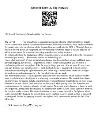 Smooth Bore vs. Fog Nozzles
Old School: Smoothbore Nozzles in the Fire Service
The City of ______ Fire Department is in current discussion of using either smooth bore nozzle
versus combination nozzles in commercial structures. This conversation has been a topic within the
fire service since the introduction of the fog/combination nozzles in the 1960 s. Although there are
positives to both pieces of equipment, I believe that the department needs to make a decision on
which nozzle to use for a standard operating procedure and safety purposes.
To better understand the background of the contrasting views, we must look at how the fire service
has developed around ... Show more content on Helpwriting.net ...
Guess what happened? We got our tails burned every time from the heat, steam, and black nasty
garbage dropping down on us. The protective cone of water works great IF you are not in a
confined super heated atmosphere. Like for approaching a gas meter fire, or a car fire where the
heat can dissipate into the atmosphere. I think the best choice is having both types of nozzles
available and selecting the right one for the job. Either way, a smooth bore stream or a straight
stream from a combination nozzle is the best choice for interior work.
The department decided to investigate this particular topic to determine which nozzle would be
more beneficial when a firefighter is in a burning commercial structure. The smooth bore shoots
out more water per second but at a straight stream. The combination nozzle shoots out more water
droplets at a wider stream. Both processes are functional when putting out a fire. However, the
combination nozzle can act as a barrier or wall against flames and smoke because it shoots at such
a wide pattern. At the same time because the combination nozzle system shoots out water droplets,
the droplets produce steam. The steam that is now present is more harmful to firefighters, which
can be prevented by keeping the smooth bore nozzle in place. A direct attack method is designed
to extinguish the fire by applying water in a straight or solid stream to the base of the fire. This
allows the
... Get more on HelpWriting.net ...
 