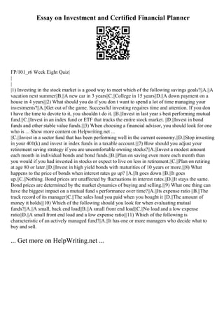 Essay on Investment and Certified Financial Planner
FP/101_r6 Week Eight Quiz|
|
|
|1) Investing in the stock market is a good way to meet which of the following savings goals?||A.||A
vacation next summer||B.||A new car in 3 years||C.||College in 15 years||D.||A down payment on a
house in 4 years|||2) What should you do if you don t want to spend a lot of time managing your
investments?||A.||Get out of the game. Successful investing requires time and attention. If you don
t have the time to devote to it, you shouldn t do it. ||B.||Invest in last year s best performing mutual
fund.||C.||Invest in an index fund or ETF that tracks the entire stock market. ||D.||Invest in bond
funds and other stable value funds.|||3) When choosing a financial advisor, you should look for one
who is ... Show more content on Helpwriting.net ...
||C.||Invest in a sector fund that has been performing well in the current economy.||D.||Stop investing
in your 401(k) and invest in index funds in a taxable account.|||7) How should you adjust your
retirement saving strategy if you are uncomfortable owning stocks?||A.||Invest a modest amount
each month in individual bonds and bond funds.||B.||Plan on saving even more each month than
you would if you had invested in stocks or expect to live on less in retirement.||C.||Plan on retiring
at age 80 or later.||D.||Invest in high yield bonds with maturities of 10 years or more.|||8) What
happens to the price of bonds when interest rates go up? ||A.||It goes down ||B.||It goes
up.||C.||Nothing. Bond prices are unaffected by fluctuations in interest rates.||D.||It stays the same.
Bond prices are determined by the market dynamics of buying and selling.|||9) What one thing can
have the biggest impact on a mutual fund s performance over time?||A.||Its expense ratio ||B.||The
track record of its manager||C.||The sales load you paid when you bought it ||D.||The amount of
money it holds|||10) Which of the following should you look for when evaluating mutual
funds?||A.||A small, back end load||B.||A small front end load||C.||No load and a low expense
ratio||D.||A small front end load and a low expense ratio|||11) Which of the following is
characteristic of an actively managed fund?||A.||It has one or more managers who decide what to
buy and sell.
... Get more on HelpWriting.net ...
 