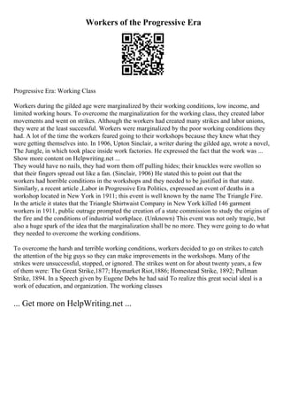 Workers of the Progressive Era
Progressive Era: Working Class
Workers during the gilded age were marginalized by their working conditions, low income, and
limited working hours. To overcome the marginalization for the working class, they created labor
movements and went on strikes. Although the workers had created many strikes and labor unions,
they were at the least successful. Workers were marginalized by the poor working conditions they
had. A lot of the time the workers feared going to their workshops because they knew what they
were getting themselves into. In 1906, Upton Sinclair, a writer during the gilded age, wrote a novel,
The Jungle, in which took place inside work factories. He expressed the fact that the work was ...
Show more content on Helpwriting.net ...
They would have no nails, they had worn them off pulling hides; their knuckles were swollen so
that their fingers spread out like a fan. (Sinclair, 1906) He stated this to point out that the
workers had horrible conditions in the workshops and they needed to be justified in that state.
Similarly, a recent article ,Labor in Progressive Era Politics, expressed an event of deaths in a
workshop located in New York in 1911; this event is well known by the name The Triangle Fire.
In the article it states that the Triangle Shirtwaist Company in New York killed 146 garment
workers in 1911, public outrage prompted the creation of a state commission to study the origins of
the fire and the conditions of industrial workplace. (Unknown) This event was not only tragic, but
also a huge spark of the idea that the marginalization shall be no more. They were going to do what
they needed to overcome the working conditions.
To overcome the harsh and terrible working conditions, workers decided to go on strikes to catch
the attention of the big guys so they can make improvements in the workshops. Many of the
strikes were unsuccessful, stopped, or ignored. The strikes went on for about twenty years, a few
of them were: The Great Strike,1877; Haymarket Riot,1886; Homestead Strike, 1892; Pullman
Strike, 1894. In a Speech given by Eugene Debs he had said To realize this great social ideal is a
work of education, and organization. The working classes
... Get more on HelpWriting.net ...
 