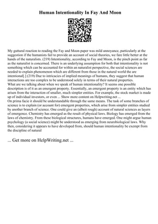 Human Intentionality In Fay And Moon
My guttural reaction to reading the Fay and Moon paper was mild annoyance, particularly at the
suggestion if the humanists fail to provide an account of social theories, we fare little better at the
hands of the naturalists. (219) Intentionality, according to Fay and Moon, is the pinch point as far
as the naturalist is concerned. There is an underlying assumption for both that intentionality is not
something which can be accounted for within an naturalist perspective, the social sciences are
needed to explain phenomenon which are different from those in the natural world the are
intentional[.] (219) Due to intricacies of implied meanings of humans, they suggest that human
interactions are too complex to be understood solely in terms of their natural properties.
What are we talking about when we speak of human intentionality? It seems one possible
description is of it as an emergent property. Essentially, an emergent property is an entity which has
arisen from the interaction of smaller, much simpler entities. For example, the stock market is made
up of individual investors, or even ... Show more content on Helpwriting.net ...
On prima facie it should be understandable through the same means. The task of some branches of
science is to explain (or account for) emergent properties, which arise from simpler entities studied
by another branch of science. One could give an (albeit rough) account of natural sciences as layers
of emergence. Chemistry has emerged as the result of physical laws. Biology has emerged from the
laws of chemistry. From these biological structures, humans have emerged. One might argue human
psychology (a social science) might be understood as emerging from neurobiological laws. Why
then, considering it appears to have developed from, should human intentionality be exempt from
the discipline of natural
... Get more on HelpWriting.net ...
 